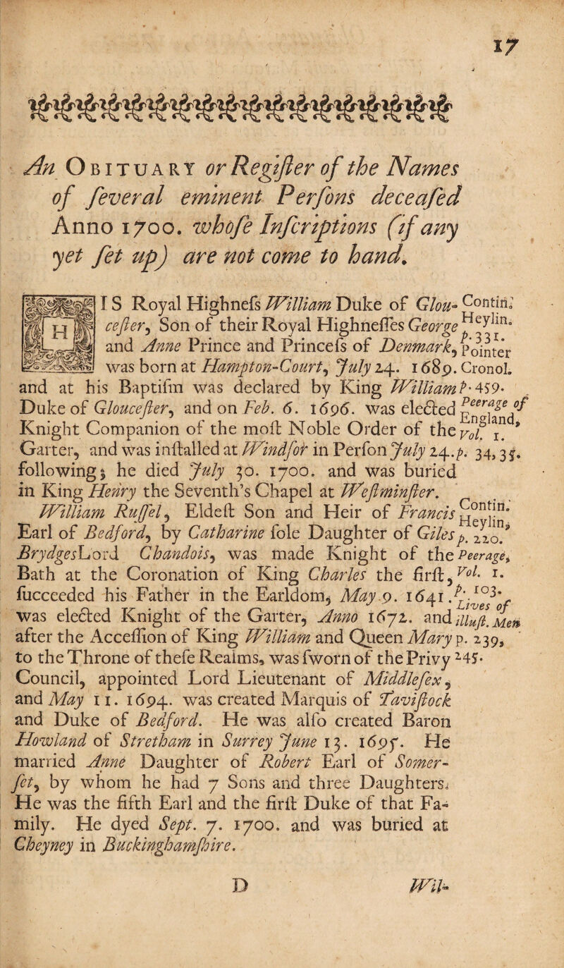 An Obituary or Regtft er of the Names of feveral eminent Perfons deceafed Anno 1700. whofe Infcnptions (if any yet fet up) are not come to hand. IS Royal Highnefs William Duke of Glou- c°ritma' cefler^ Son of their Royal HighnefiesG^r^^^100 and Anne Prince and Princefs of Denmark, Pointer was born at Hampton-Court, July 2,4. 1689. CronoL and at his Baptifm was declared by King William?' 459- Duke of Gloucefter^ and on Feb. 6. 1696. was eledted Knight Companion of the moil: Noble Order of 9 Garter, and was inffcalled at Windfot in Perfon July z^.p. 34,31. following 1 he died July 30. 1700. and was buried in King Henry the Seventh’s Chapel at Wefiminfter. William Ruff el, Elded Son and Heir of Francis S011?'11* Earl of Bedford, by Catharine foie Daughter of Gilesp. ^of Brydgeshoidi Chandois, was made Knight of the Peerage, Bath at the Coronation of King Charles the fird,^- r- fucceeded his Father in the Earldom, May.9. 1641 was elected Knight of the Garter, Anno \6~jz. and after the Acceffion of King William and Queen Mary p. 239, to the Throne of thefe Realms, was fworn of the Privy 245- Council, appointed Lord Lieutenant of Middlefex 5 and May 11. 1694. was created Marquis of Faviflock and Duke of Bedford. He was alfo created Baron Howland of Stretham in Surrey June 13. 169 f. He married Anne Daughter of Robert Earl of Somer- fet, by whom he had 7 Sons and three Daughters, He was the fifth Earl and the fird Duke of that Fa- mily. He dyed Sept. 7. 1700. and was buried at Cheyney in Buckinghamfoire. Wih D