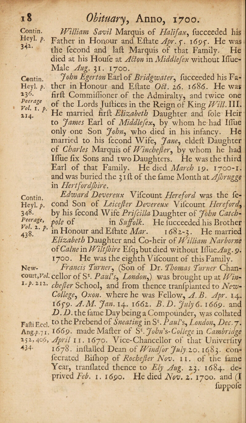 Contin. Heyl, p. 34*- Centin. Heyl. p. 236. Peerage Vol. 1. p. 2,14. Contin. Heyl. p. 348. Peerage, Vol. 2. p. 438. New- court ,Vol. i.p. 2,12. FaftiEccl. Ang.^.71. 252,406, 434- William Savil Marquis of Halifax, fucceeded his Father in Honour and Eftate Apr. y. i6g>y. He was the fecond and laft Marquis of that Family. He died at his Houfe at Atton in Middlefex without Iftue- Male Aug. 31. 1700. John EgertonHLw\oiBridgwater5 fucceeded his Fa¬ ther in Honour and Eftate Obi. 26. 1686. He was firft Commiffioner of the Admiralty, and twice one of the Lords Juftices in the Reign of King Will. IIL He married firft Elizabeth Daughter and foie Heir to James Earl of Middlefex, by whom he had IfTue only one Son John, who died in his infancy. He married to his fecond Wife, Jane, eldeft Daughter of Charles Marquis of Winchefter, by whom he had IfTue fix Sons and two Daughters. He was the third Earl of that Family. He died March 19. 1700-1. and was buried the 31 ft of the fame Month at Afhrugge in Hertfordfhire. Edward Devereux Vifcount Hereford was the fe¬ cond Son of Leicefter Devereux Vifcount Herefordr, by his fecond Wife Prifcilla Daughter of John Catch- pole of in Suffolk. He fucceeded his Brother in Honour and Eftate Mar. 168 z-3. He married Elizabeth Daughter and Co-heir of William Narborne of Caine in Wiltjhire Efqj but died without Ifiu eAug, 9. 1700. He was the eighth Vifcount of this Family. Francis Earner, (Son of Dr. Ehomas Earner Chan¬ cellor of Sh Paul's^ London,) was brought up at Win- chefter School, and from thence tranfplanted to New- College, Qxon. where he was Fellow, A.B. Apr. 14. 1679. A.M. Jan. 14. 1662. B.D. July 6. 1669. and D.D. the fame Day being a Compounder, was collated to the Prebend of Sneating in Sr. Paul's, London, Dec. 7. 1669. made Mafter of Sr. John's- Col lege in Cambridge April 11. 1670. Vice-Chancellor of that Univerfity 1678. inftalled Dean of Wind for July 20.1683. con- fecrated Bifhop oi Rochefter Nov. 11. of the fame Year, tranflated thence to Ely Aug. 23. 1684. de¬ prived Feb. i. 1690. He died Nov. 2. 1700. and (I fuppofe