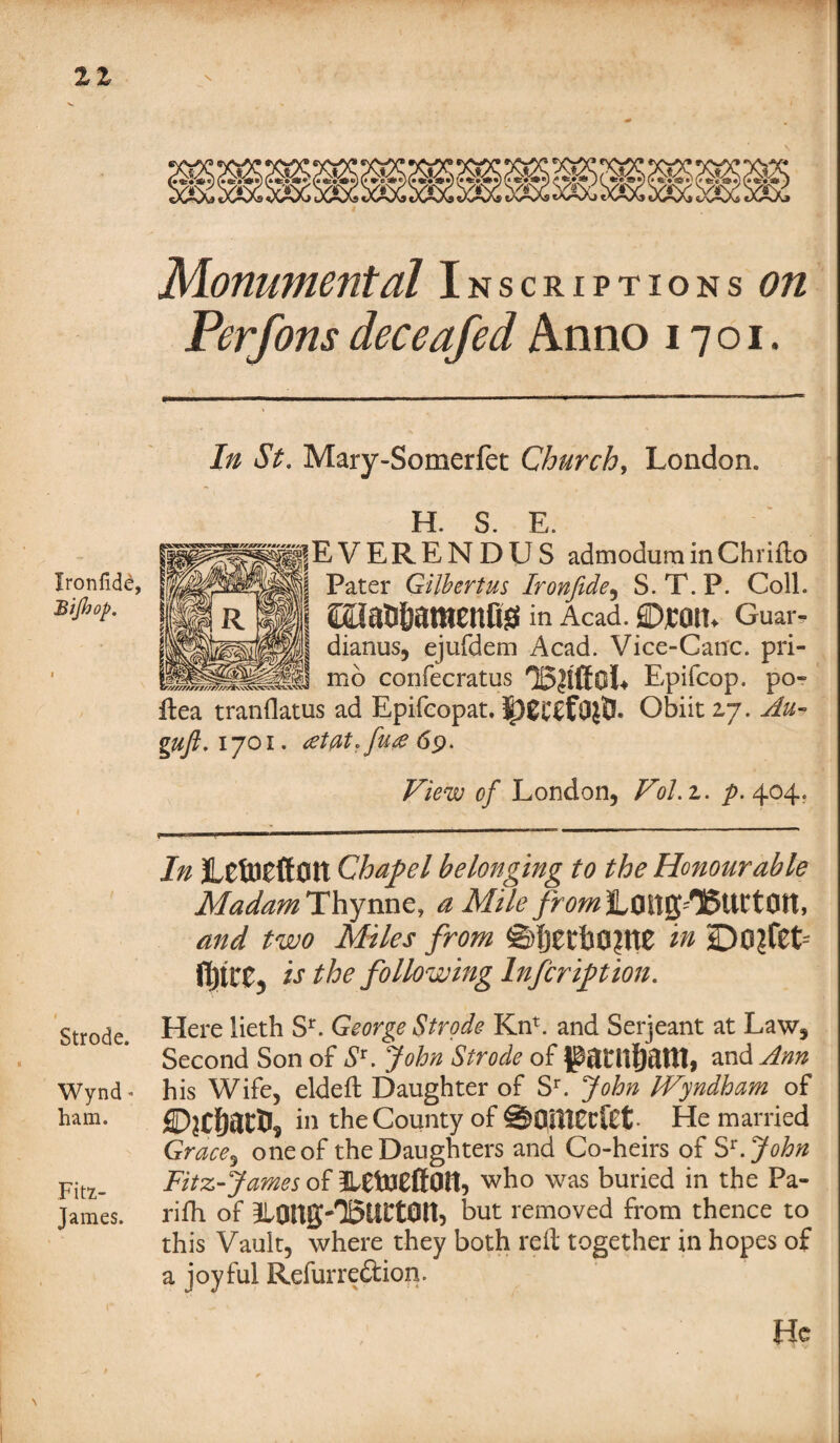 21 vfc/v. AS/S y\t »«•»«) (•«*»*) (» *■e'*e)(i /# sc-' wV»Y.YitN V¥ Monumental Inscriptions on Perfons deceafed Anno 1701. Ironfide, Bijhop. | In St. Mary-Somerfet Churchy London. H S F |EVERENDUS admoduminChrifto | Pater Gilbert us Ironfide , S. T. P. Coll. 1 £Oa56amenQ0 in Acad. ©£0tL Guar- | dianus, ejufdem Acad. Vice-Canc. pri¬ me confecratus '25|lffoL Epifcop. po- flea tranflatus ad Epifcopat. |)£C£fO{t5. Obiit 2,7. Au- guft.ijoi. atflt.fu# 69. View of London, VoLz. ^.404. In JlCtOCfl:ott Chapel belonging to the Honourable MadamThynnCy a Mile from LOitjjTSUttOH, and two Miles from ©{jetb0?tt0 in JljtCCj is the following Inscription. Strode Here lieth Sr. George Strode Knr. and Serjeant at Law, Second Son of S*. John Strode of gantfiattl, and Ann Wynd - his Wife, eldeft Daughter of Sr. John IVyndham of ham. fiDjCfjatfc, in the County of ©OUlfcfCt He married Grace3 one of the Daughters and Co-heirs of St.John Fitz_ Fitz-James of OH, who was buried in the Pa- James. rifh of ILOnS'TSlirtOn, but removed from thence to this Vault, where they both reft together in hopes of a joyful Refurreftion. He