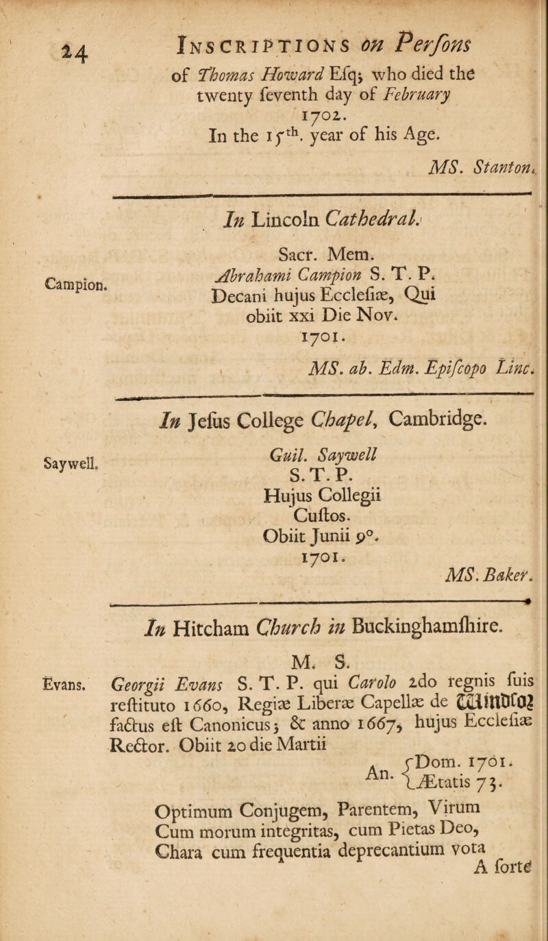 *4 Campion, Inscriptions on Perfons of Thomas Howard Efq^ who died the twenty feventh day of February lyoz. In the ifth. year of his Age. MS. Stanton* In Lincoln Cathedralj Sacr. Mem. Abrahami Campon S. T. P* Decani hujus Ecclefiae, Qui obiit xxi Die Nov. 1701. MS. ab. Edm. Epifcopo Line. In Jefus College Chapel Cambridge. Say well. Gull. Say well 0. 1 . P. Hujus Collegii , Cuftos. Obiit Junii p°. 1701, MS. Baker. In Hitcham Church in Buckinghamlliire. M. S. Evans, Georgii Evans S. T. P. qui Carolo ido regnis fuis reftituto 1660, Regime Liberae Capellae de CaHIUDCO? faftus ell Canonicus* 6c anno 1667, hujus Eccieii^ Re&or. Obiit zo die Martii An /Dom. 1701* An* LiEtatis 73. Optimum Conjugem, Parentem, Virum Cum morum integritas, cum Pietas Deo, Chara cum frequentia deprecantium vota A forte