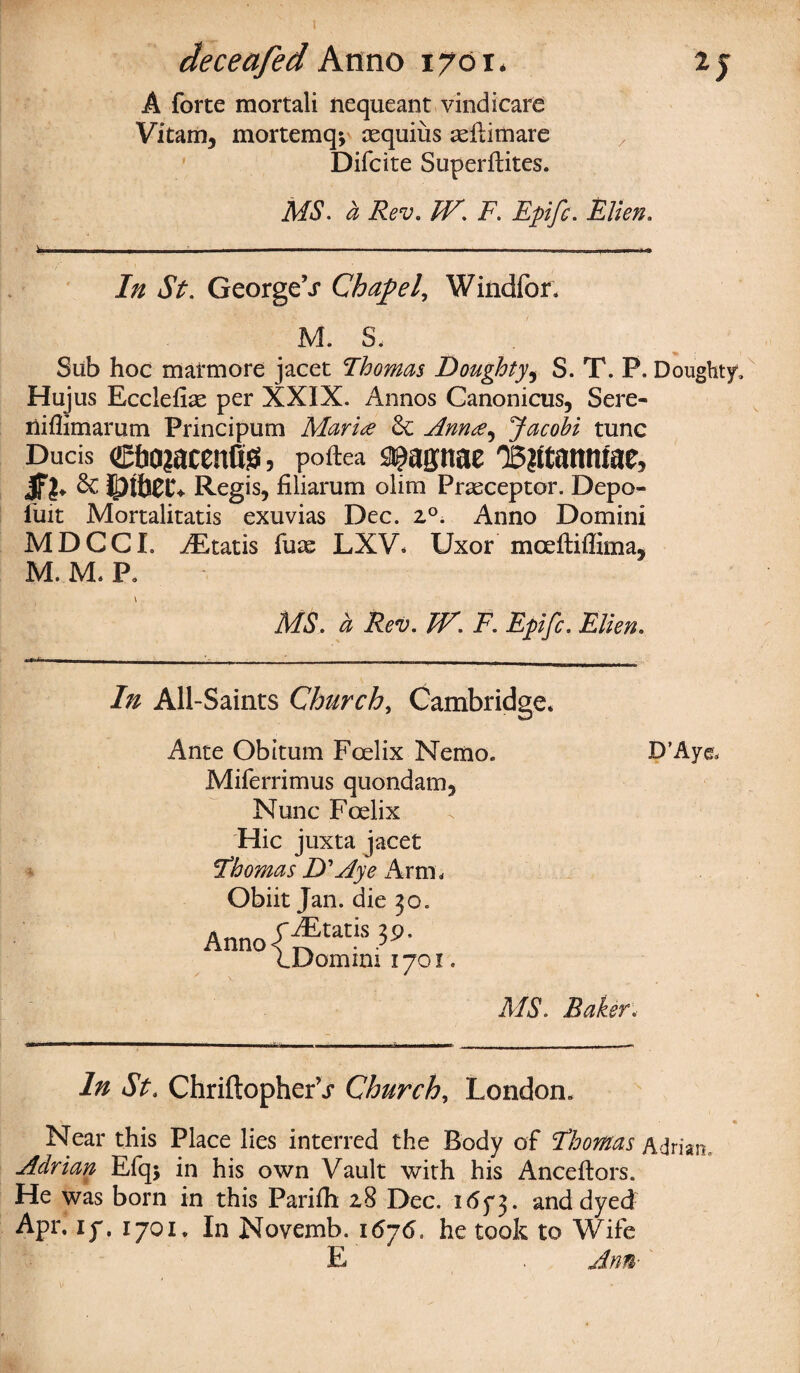 A forte mortali nequeant vindicate Vitam, mortemq*, cequius asilimare Difcite Superftites. MS. a Rev. TV. F. Epifc. Ellen. ^ ■ ■ - ■- ■■■■ ---— j i.j 1 1... 1« In St. GeorgeV Chapel, Windfor, M. s- Sub hoc marmore jacet Thomas Doughty, S. T. P. Doughty, Hujus Ecclefise per XXIX. Annos Canonicus, Sere- liiffimarum Principum Marine 6c Ann<e^ Jacobi tunc Ducis c&ajacenCss, poftea ^agnae 'B?ttattmae? JFl- 6c Regis, filiarum olim Praeceptor. Depo- fuit Mortalitatis exuvias Dec. z°. Anno Domini MDCCL iEtatis fuas LXV. Uxor mceftiffima, M. M, P. v MS. a Rev. TV. F. Epifc. Elien. In All-Saints Church, Cambridge* Ante Obitum Fcelix Nemo. Miferrimus quondam. Nunc Fcelix Hie juxta jacet Thomas D' Aye Arm, Obiit Jan. die 30. Anno-f ^tatls V>- LDomim 1701. D’Ayg. MS. Baker. In St. Chriftopher’j- Church, London. * • • Near this Place lies interred the Body of Thomas Adrian, Adrian Efq; in his own Vault with his Anceftors. He was born in this Parifh 28 Dec. 165*3. and dyed: Apr, ly. 1701, In Novemb. 1676. he took to Wife E Ann■