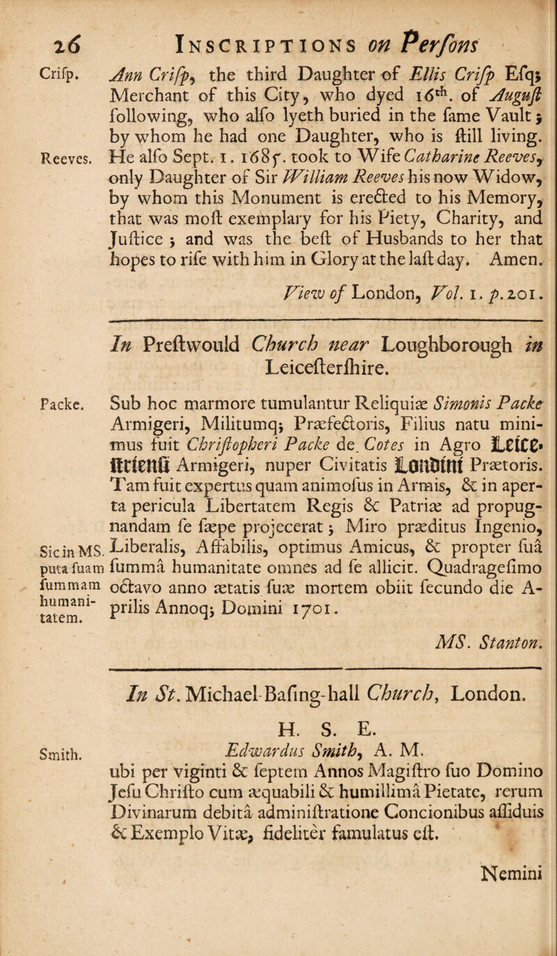 Crifp. Ann Crifp, the third Daughter of Ellis Crifp Efq; Merchant of this City, who dyed i6tfl. of Auguft following, who alfo lyeth buried in the fame Vault $ by whom he had one Daughter, who is ftill living. Reeves. He alfo Sept. I. i<58f. took to Wife Catharine Reeves^ only Daughter of Sir William Reeves his now Widow, by whom this Monument is erefted to his Memory, that was mod; exemplary for his Piety, Charity, and Juftice y and was the bed: of Husbands to her that hopes to rife with him in Glory at the lad; day. Amen. View of London, Vol. i. p. 201. In Preftwouid Church near Loughborough in Leicefterlhire. Packe. Sub hoc marm ore tumulantur Reliquiae Simonis Packe Armigeri, Militumq* Prasfedtoris, Filius natu mini¬ mus fuit Chrifiopheri Packe de. Cotes in Agro LCtCC* ittienfi Armigeri, nuper Civitatis JLOitOtnf Praetoris. Tam fuit expertus quam animofus in Armis, 6c in aper- ta pericula Libertatem Regis 6c Patriae ad propug- nandam fe ftepe projecerat 5 Miro praeditus Ingenio, SicinMS. Liberalis, Affabilis, optimus Amicus, 6c propter fua putafuam fumma humanitate omnes ad fe allicit. Quadragefimo furamam odlavo anno aetatis fure mortem obiit fecundo die A- tatem11^ Pr^s Annoqj Domini 1701. MS. Stanton. In Michael Bafing-hall Church, London. H. S. E. Smith. Eclwardus Smithy A. M. ubi per viginti 6c feptem Annos Magiftro fuo Domino Jefu Chrifto cum a:quabili 6c humillima Pietate, rerum Divinarum debita adminiftratione Concionibus afliduis ScExemplo Vitae, fidehter famulatus eft. * 4 Nemini