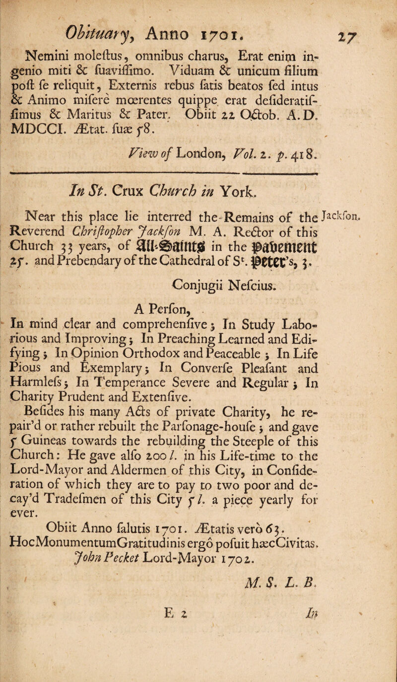 Nemini moleftus, omnibus charus, Erat enim in- genio miti 6c fuavifiimo. Viduam 6c unicum filium poft fe reliquit, Externis rebus fatis beatos fed intus 6c Animo mifere moerentes quippe erat defideratif- fimus 6c Maritus 6c Pater. Obiit 22 Odob. A.D. MDCCI. iEtat. fuse y8. View of London, Vol. 2. ^.418. In St. Crux Church in York. Near this place lie interred the Remains of the Jackfon, Reverend Chriftopher Jackfon M. A. Redor of this Church 3 3 years, of in the ^aSetlietlt Zf. and Prebendary of the Cathedral of Sc. 3. Conjugii Nefcius. A Perfon, In mind dear and comprehenfive % In Study Labo¬ rious and Improving $ In Preaching Learned and Edi¬ fying j In Opinion Orthodox and Peaceable > In Life Pious and Exemplary 5 In Converfe Pleafant and Harmlefs $ In Temperance Severe and Regular 5 In Charity Prudent and Extenfive. Befides his many Ads of private Charity, he re¬ pair’d or rather rebuilt the Parfonage-houfe > and gave y Guineas towards the rebuilding the Steeple of this Church: He gave alfo 200 /. in his Life-time to the Lord-Mayor and Aldermen of this City, in Confide- ration of which they are to pay to two poor and de¬ cay’d Tradefmen of this City f L a piece yearly for ever. Obiit Anno falutis 1701. yEtatis verb 63. HocMonumentumGratitudinis ergo pofuit hsecCivitas, JohnPecket Lord-Mayor 1702. ]\d. S. L. B0