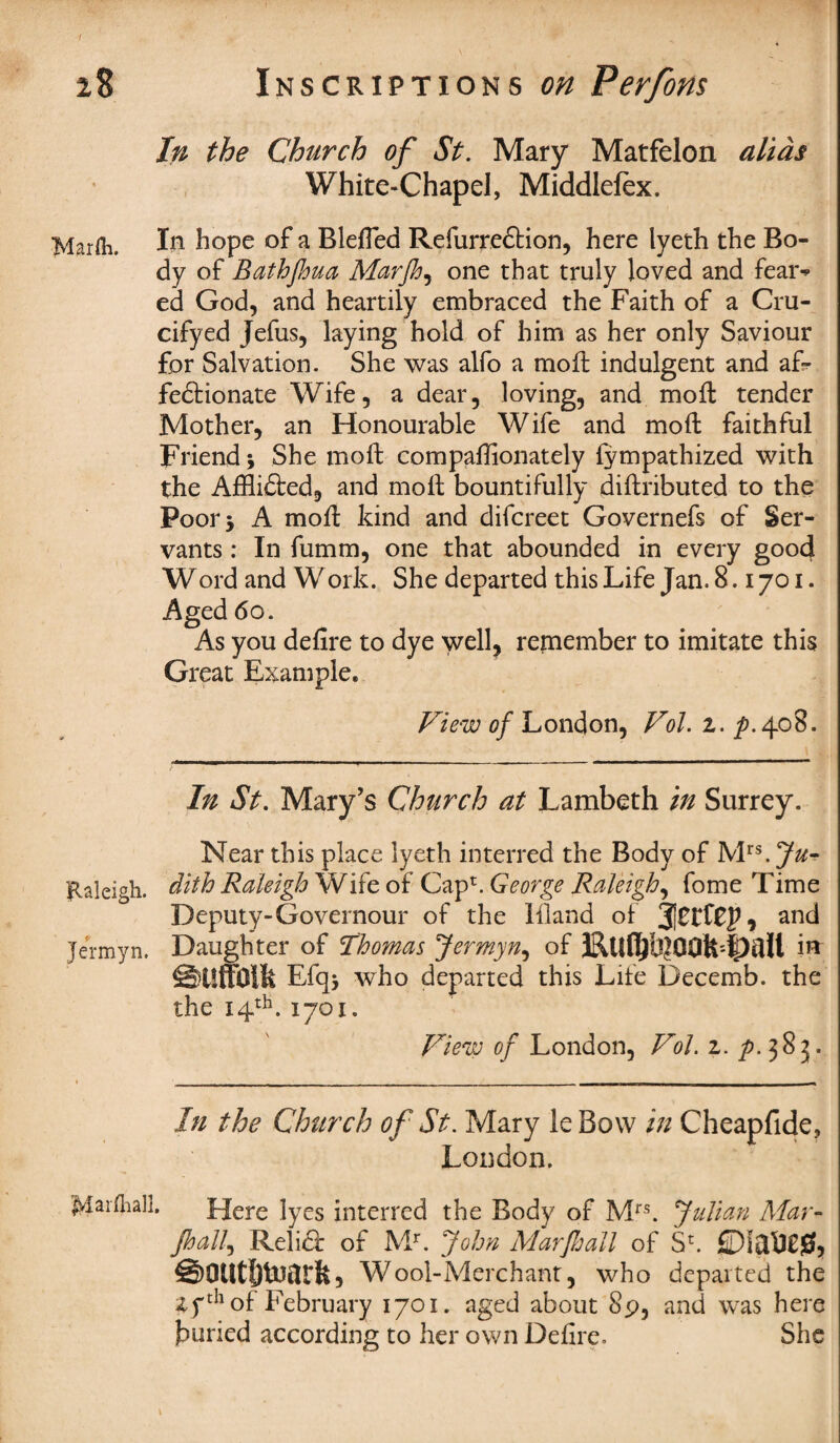 In the Church of St. Mary Matfelon alias White-Chapel, Middlefex. Mar&, I*1 hope of a Blefted Refurre&ion, here lyeth the Bo¬ dy of Bathjhua Marfh, one that truly loved and fear^ ed God, and heartily embraced the Faith of a Cru- cifyed Jefus, laying hold of him as her only Saviour for Salvation. She was alfo a moll indulgent and af¬ fectionate Wife, a dear, loving, and moft tender Mother, an Honourable Wife and moft faithful Friend j She moft compaffionately lympathized with the Afflicted, and moft bountifully diftributed to the Poor 5 A moft kind and difcreet Governefs of Ser¬ vants : In fumm, one that abounded in every good Word and Work. She departed this Life Jan. 8.1701. Aged 60. As you defire to dye well, remember to imitate this Great Example. View of London, Vol. z. p.408. In St. Mary’s Church at Lambeth in Surrey. Near this place lyeth interred the Body of Mrs.J^- ftaleigli. dith Raleigh Wife of Cap*. George Raleigh, fome Time Deputy-Governour of the Bland of and Jermyn. Daughter of Thomas Jermyn, of iff SiUTOlfe Efq* who departed this Life Decemb. the the 14th. 1701. View of London, Vol. z. p. 383. In the Church of St. Mary leBow in Cheapfid London. e? Marfliall. Here lyes interred the Body of Mrs. Julian Mar- jhalf Relidf of Mr. John Mar fall of S11. ©outhtoarfe, Wool-Merchant, who departed the 4fth of February 1701. aged about 89, and was here jbuned according to her own Defire. She 1