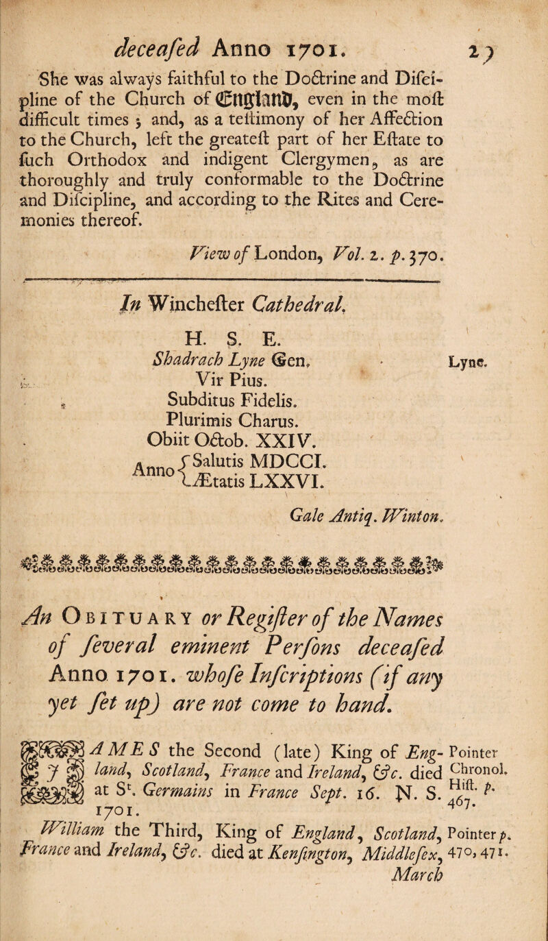 deceafed Anno 1701. 2? She was always faithful to the Dodfcrine and Difci- pline of the Church of Cnifliltt®, even in the mofl: difficult times j and, as a teltimony of her Affedtion to the Church, left the greateft part of her Eftate to foch Orthodox and indigent Clergymen, as are thoroughly and truly conformable to the Dodfcrine and Diicipline, and according to the Rites and Cere¬ monies thereof. View of London, Vol. z. p. 370. In Winchefter Cathedral H. S. E. Shadrach Lyne (Sen, * Lyne. Vir Pius. Subditus Fidelis. Plurimis Charus. Obiit Odfcob. XXIV. A nno <f Salutis MDCCI. nnnoiiEtatis LXXVI. Gale Antiq. TVinton. An Obituary or Regift er of the Names of feveral eminent Perfons deceafed Anno 1701. whofe Inferiptions (if any yet fet up) are not come to hand\ AMES the Second (late) King of Eng- Pointer land, Scotland, France and Ireland, (Ac. died Chronol. at Sh Germains in France Sept. 16. N- $. ^'5* 1701. 4 7* FVilliam the Third, King of England, Scotland, Pointerp Frame and Ireland, (Ac. died at Kenfington, Middlefex, 47 o, 471 March