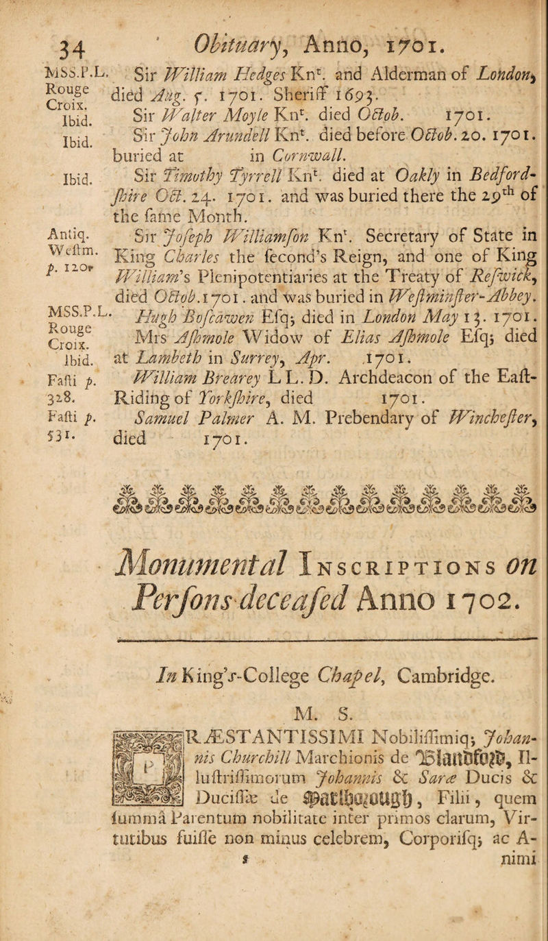 MSS.P.L, Rouge Croix. Ibid. Ibid. Ibid. Antiq. Weftm. p. I 2 Or MSS.P.L Rouge Croix. Ibid. Fafti p. 328. Fafti p. 5 3*- Sir William Hedges Knh and Alderman of London* died Aug. f. 1701. Sheriff 1693. Sir Walter Moyle Knr. died Qttoh. 1701. Sir Arundell Knt. died before Qffob. 20. 1701. buried at in Cornwall. Sir Timothy ’Tyrrell Knh died at Oakly in Bedford- Jhiri Ocl. 24. 1701. and was buried there the 29th of the fame Month. Sir Jofeph Williamfon Knh Secretary of State in King Charles the fecond’s Reign, and one of King William's Plenipotentiaries at the Treaty of Refwick, died Otlob.iyoi. and was buried in Weftminfler-Abbey, Hugh Bofcawe?i Efq j died in London May 13. 1701. Mrs AJhmole Widow of Elias Afhmole Efqs died at Lambeth in Surrey, Apr. .1701. William Brearey LL.D. Archdeacon of the Eaft- Riding of Torkjhire^ died 1701. Samuel Palmer A. M. Prebendary of Winchefter, died 1701. Monumental Inscriptions On Per Jons dec eafed Anno 1702. J/iKingV-College Chafef Cambridge. M. S. RAaSTANTISSIMI Nobiliffimiq*, Johan- nis Churchill Marchionis de II- luffriffimorum Johamis de Sara Ducis dc Duciffte de > Filii, quern iumma Parentum nobilitate inter primos clarum, Vir- nitibus fuifle non minus celebrem, Corporifqj ac A- f nimi