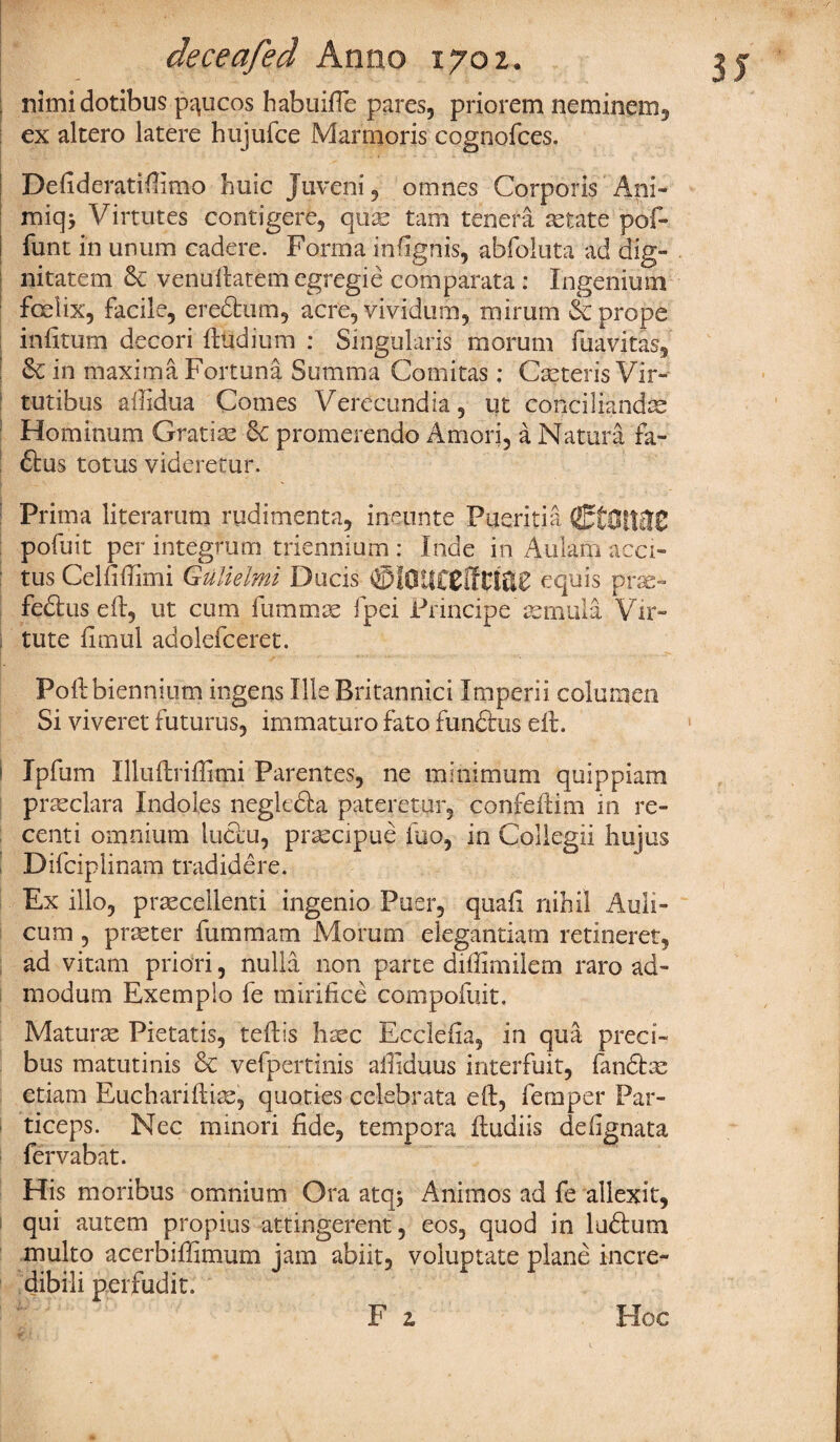j nimidotibus p^ucos habuiffe pares, priorem neminem, ex altero latere hujufee Marmoris cognofces. Defideratifiimo huic Juveni, omnes Corporis Ani- miq> Virtutes contigere, tam tenera astate pof- funt in unum cadere. Forma infignis, abfolnta ad dig¬ nitatem 6c venullatemegregie comparata: Ingenium fcelix, facile, eredum, acre, vivid inn, mirum & props infitum decori ftudium : Singulars morum fuavitas, 6c in maxima Fortuna Summa Comitas: Casteris Vir- tutibus ailidua Comes Verccundia, ut conciliandte Hominum Gratise 6c promerendo Amori, a Natura fa- 61: us totus videretur. Prima literarum rudimenta, ineunte Pueritia fiEtOttflC pofuit per integrum triennium : Inde in Aulam acci- tus Celfiftimi Gulielmi Ducis equis prae- fed us eft, ut cum fummae fpei Principe aernula Vir- tute fimul adolefceret. Poft biennium ingens Ille Britannici Imperii columen Si viveret futurus, immaturo fato fundtus eft. i Ipfum Illuftriffimi Parentes, ne minimum quippiam prasclara Indoles negltda pateretur, confeftim in re¬ cent i omnium luctu, prascipue fuo, in Collegii liujus Difcipiinam tradidere. Ex illo, praecellenti ingenio Puer, quaft nihil Auli- cum , praster fummam Morum elegantiam retineret, ad vitam priori, nulla non parte diffimilem raro ad- modum Exemplo fe mirifice compofuit. Maturas Pietatis, teftis hsec Ecclefia, in qua preci- bus matutinis 6c vefpertinis affiduus interfuit, fandm etiam Euchariftiae, queries cclebrata eft, Temper Par- ticeps. Nec minori fide, tempora ftudiis defignata fervabat. His moribus omnium Ora atqj Animos ad fe allexit, qui autem propius attingerent, eos, quod in ludum multo acerbiffimum jam abiit, voluptate plane incre- dibili perfudit. F z Hoc