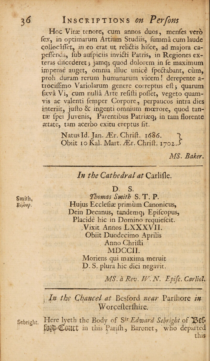 3^ Smith. Inscriptions on Perforn Hoc Vitae tenore, cum annos duos, menfes verb fex, in optimarum Artium Studiis, fumma cum laude ColiocafTep, in eo erat ut relidtis hifce, ad majora ca- peiTenda, Tub aufpiciis invidti Patris, in Regiones ex- teras diicederet > jamq* quod dolorem in fe maximum impense auget, omnia llluc unice fpedtabant, cum, proh duram rerum humanarum vicem! derepente a- trociflimo Variolarum genere correptus eft 5 quarum fseva Vi, cum nulla Arte reiifti pofiet, vegeto quam- vis ac valenti temper Corpore, perpaucos intra dies interiit, julto 6c ingenti omnium moerore, quod tan- tse fpei Juvenis, Parentibus Patriaeq* in tarn florente astate, tarn acerbo exitu ereptus fit. Natus Id. Jan. JEy. Chrift. i<586. Obiit 10 Kal. Mart. JEr. Chrift. 170Z j MS. Baker. In the Cathedral at Carlifle. D. S. ‘Tloomas Smith S. T. P. Hujus Ecclefiae primiim Canonicus, Dein Decanus, tandemq> Epifcopus, Placide hie in Domino requiefeit. rVixit Annos LXXXVII. Obiit Duodecimo Aprilis Anno Chrifti MDCCII. Moriens qui maxima meruit D. S. plura hie dici negavit. MS. a Rev. IV. N. Epfc. Carliol. , In the Chancel at Besford near Parihore in Worceiterfliire. JJebright. Mere lyeth the Body of Sir Edward Sebright of fO$Eb(JCOUt*t in this Pariih, Baronet, who departed this