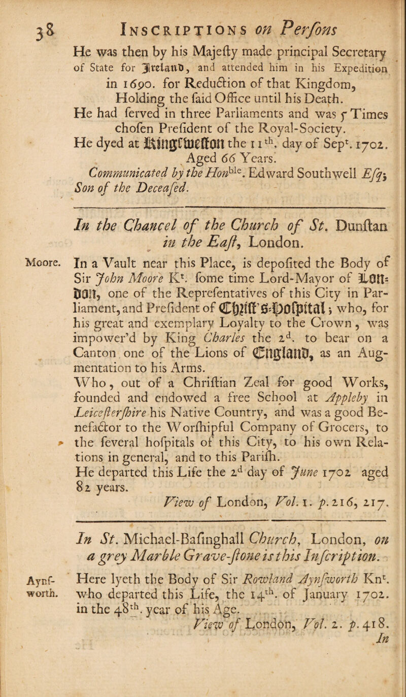 He was then by his Majefty made principal Secretary of State for JltxiatiT), and attended him in his Expedition in i <$90. for Redu6tion of that Kingdom, Holding the faid Office until his Death. He had ferved in three Parliaments and was y Times chofen Prefident of the Royal-Society. He dyed at ^ingCtBCffOn the 11th. day of SepE 1702. Aged 66 Years. Communicated by the HorV^. Edward Southwell Efifo Son of the Deceafed. In the Chancel of the Church of St. Dunftan in the Eafl, London. Moore. In a Vault near this Place, is depofited the Body of Sir John Moore KE fome time Lord-Mayor of 31QH5 DOIT, one of the Reprefentatives of this City in Par¬ liament, and Prefident of C&itt’S^ofpttal , who, for his great and exemplary Loyalty to the Crown , was impower’d by King Charles the 2d. to bear on a Canton one of the Lions of CttJjIftltD, as an Aug¬ mentation to his Arms. Who, out of a Chriftian Zeal for good Works, founded and endowed a free School at Appleby in Leicefterjhire his Native Country, and was a good Be¬ nefactor to the Worfhipful Company of Grocers, to * the feveral hofpitals of this City, to his own Rela¬ tions in general, and to this Parifh. He departed this Life the 2d day of June 1702 aged 82 years. View of London, Vol. 1. p.116, 217. In St. Michael-Bafmghall Church, London, on a grey Marble Grave-fioneisthis Infcriftion. Aynf- Here lyeth the Body of Sir Rowland jfynfworth KnE worth, who departed this Life, the 14th. of January 1702. in the 48th. year of his Age. View of London, Vol. 2. p. 418. 1 In