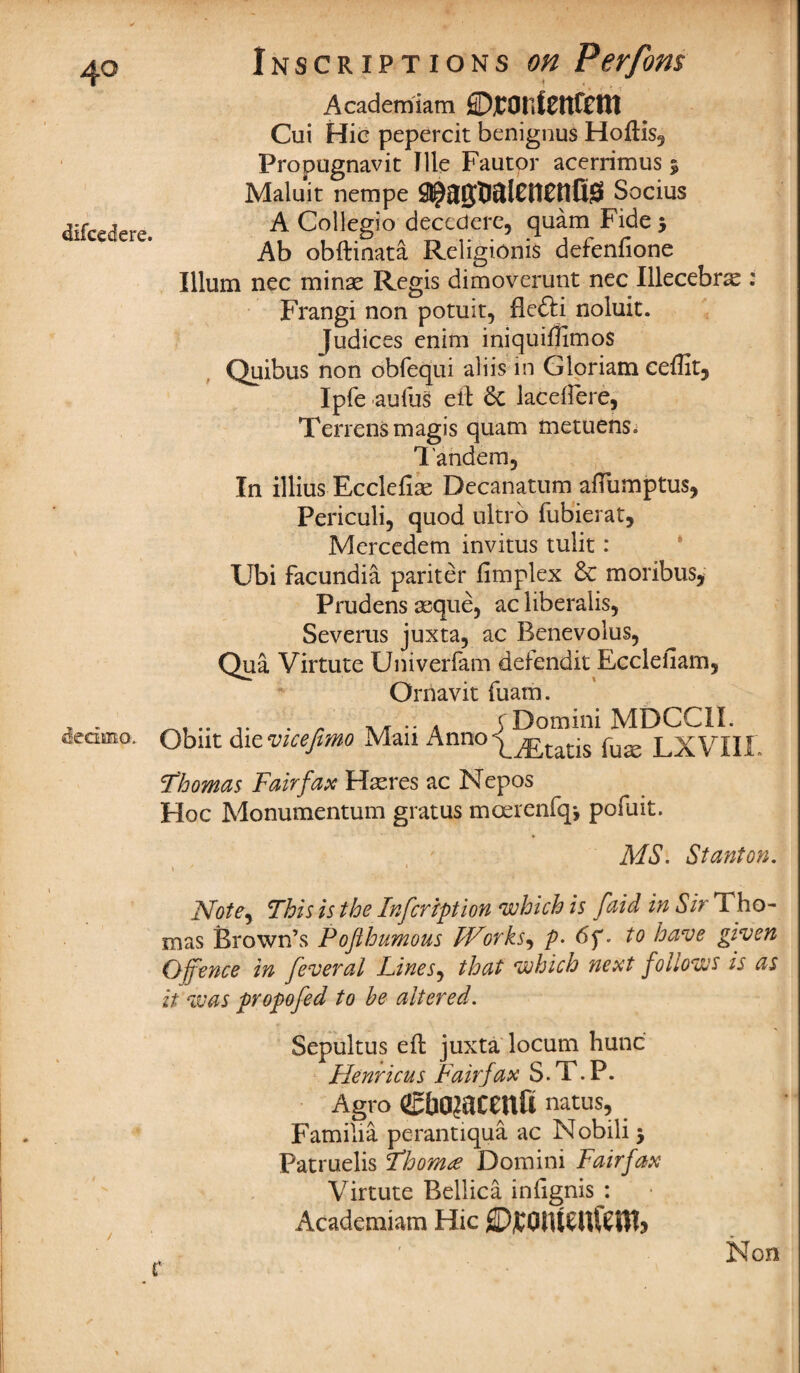 difcecfere. dedma Inscriptions on Perfons * , Academiam ©jCOtlfeUfCm Cui Hie pepercit benignus Hoftis, Propugnavit Tile Fautor acerrimus 5 Maluit nempe Socius A Collegio decedere, quam Fide 5 Ab obftinata Religionis defenfione Ilium nec minae Regis dimoverunt nec Illecebne : Frangi non potuit, flefti noluit. Judices enim iniquiflimos Quibus non obfequi aliis in Gloriam ceflit, Ipfe aufus eft 6c laceirere, Terrensmagis quam metuens» Tandem, In illius Ecclefiae Decanatum aftumptus, Periculi, quod ultro fubierat, Mercedem invitus tulit: Ubi facundia pariter fimplex 6c moribus, Prudens asque, ac liberalise Severus juxta, ac Benevolus, Qua Virtute Univerfam defendit Eccleiiam, Ornavit fuam. nr. r . r yr • • a jDomini MDCCII. Obut dievicefmo Man AnnotaDs fu£e LXVIIf. Thomas Fairfax H^res ac Nepos Hoc Monumentum gratus moerenfq-, pofuit. MS. Stanton. 1 * 1 ATote^ This is the Inscription which is [aid in Sir Tho¬ mas Brown’s Pofihumous Works, p. 6f. to have given Offence in feveral Lines, that which next follows is as it was propofed to he altered. Sepultus eft juxta locum hunc Henricus Fairfax S. T. P. Agro Cbojacenfi natus, Familia perantiqua ac Nobili j Patruelis Thomre Domini Fairfax Virtute Bellica infignis : Academiam Hie ©jCQlUSittetttj Non