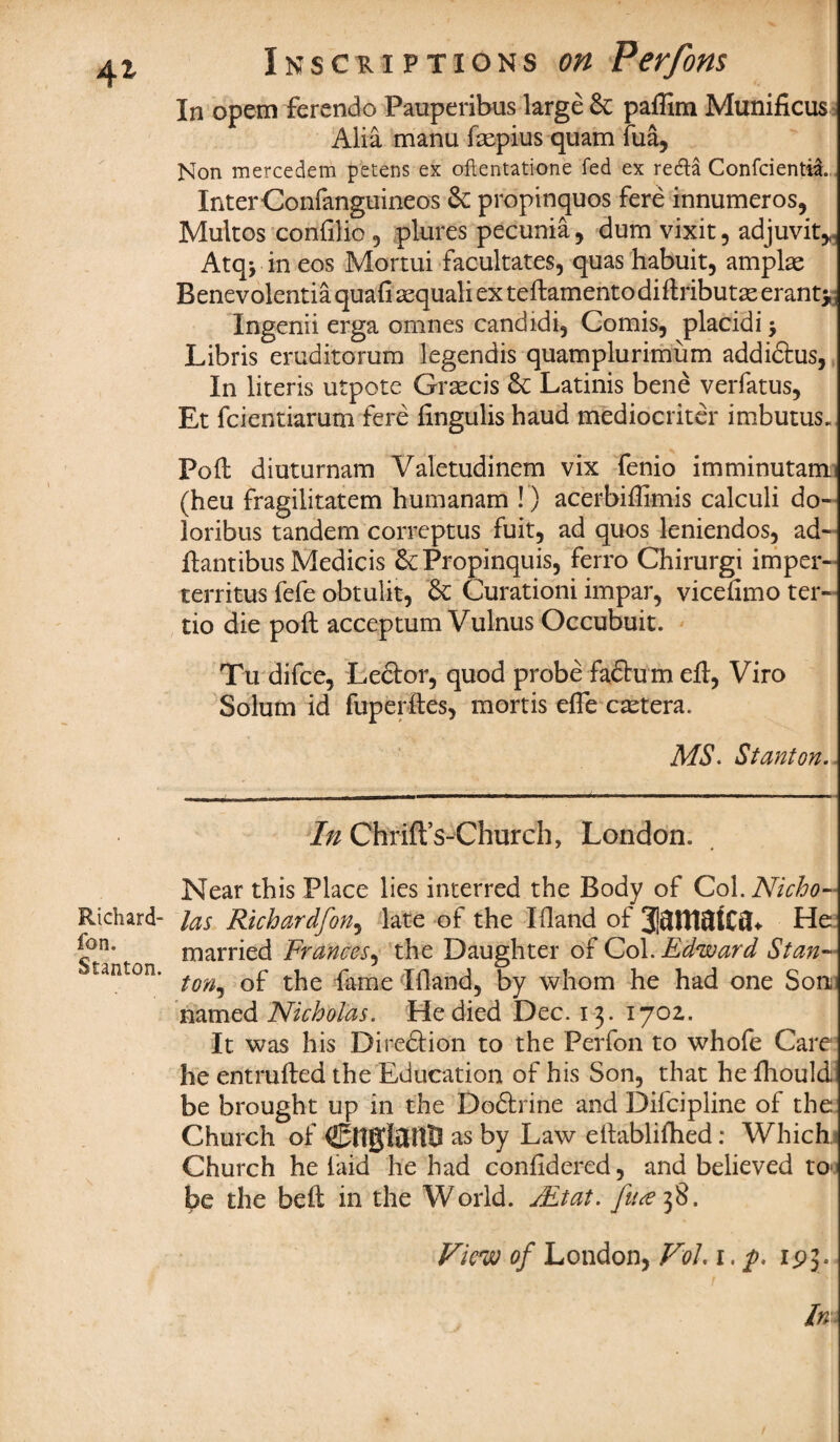 4* Richard- fon. Stanton. Inscriptions on Perfons In opem ferendo Pauperibus large Sc paflim Munificus Alia manu ftepius quam fua, Non mercedem petens ex oflentatione fed ex redla Confcientil InterConfanguineos Sc propinquos fere innumeros, Multos confilio , plures pecunia, dum vixit, adjuvit*, Atq> in eos Mortui facultates, quas habuit, amplae Benevolentia quafi sequali ex teftamento diftributas eranti, Ingenii erga omnes candidi, Comis, placidij Libris eruditorum legendis quamplurimum addidtus, In literis utpote Grace is Sc Latinis bene verfatus, Et feientiarum fere fingulis haud mediocriter imbutus. Poll diuturnam Valetudinem vix fenio imminutam (heu fragilitatem humanam !) acerbiftimis calculi do- loribus tandem correptus fuit, ad quos leniendos, ad~ ftantibus Medicis Sc Propinquis, ferro Chirurgi imper- territus fefe obtulit, Sc Curationi impar, vicehmo ter- tio die poll acceptum Vulnus Occubuit. Tu difee, Lector, quod probe fadtum eft, Viro Solum id fuperftes, mortis efle cactera. MS. Stanton. In Chrift’s-Church, London. Near this Place lies interred the Body of Qo\. Nicho¬ las Richardfon, late of the I Hand of He married Frances, the Daughter of Col. Edward Stan¬ ton, of the fame Xfland, by whom he had one Son named Nicholas. He died Dec. 13. 1702. It was his Direction to the Perfon to whofe Care he entrufted the Education of his Son, that he fhould be brought up in the Dodtrine and Diicipline of the Church of CftglUtttJ as by Law eftablifhed: Which * Church he laid he had confidered, and believed to- be the beft in the World. jEtat. View of London, VoL 1. p. ipj. Im