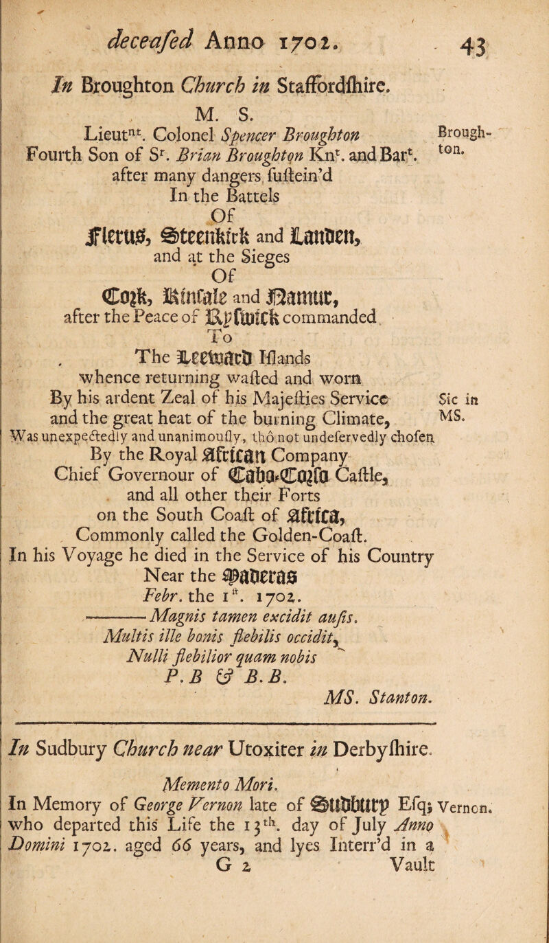 In Broughton Church in Staffordlhire M. S. Lieutnt. Colonel Spencer Broughton Brough- Fourth Son of Sr. Brian Broughton Kn*. and Bar*. ton* after many dangers fuftein’d In the Battels Of IFleru& ©teenfeirfe and lamtih and at the Sieges Of €oi% mmiz and $2amuc, after the Peace of TtUICll commanded To The neeteata Blands whence returning wafted and worn By his ardent Zeal of his Majefties Service Sic in and the great heat of the burning Climate, MS, Was unexpectedly and unanirnoufly, tho not undefervedly chofea By the Royal Company Chief Governour of C$f)0*C0£fQ Caftle, and all other their Forts on the South Coalt of Commonly called the Golden-Coaft. In his Voyage he died in the Service of his Country Near the Fehr. the itt. 170a. -Magnis tamen excidit aufis. Multis ilk bonis flebilis occidity Nulli flebilior quam nobis P. B fc? B.B. MS. Stanton. In Sudbury Church near Utoxiter in Derbyihire. 1 Memento Mori. In Memory of George Vernon late of ©UtSbtUT Efqj Vernon, who departed this Life the 13 th. day of July Anno Domini ijoz. aged 66 years, and lyes Interr’d in a G z Vault