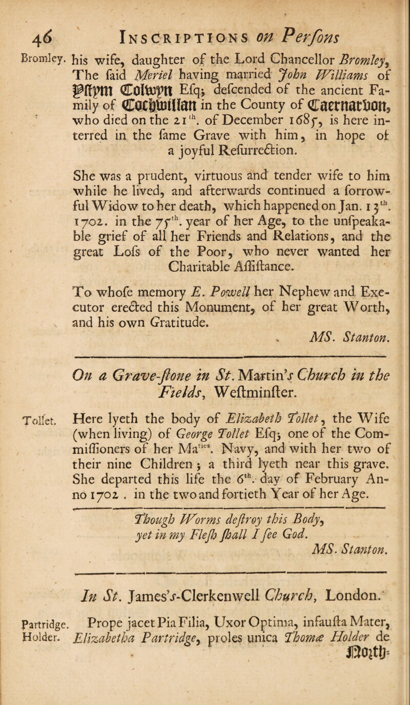 Bromley. Bis wife, daughter of the Lord Chancellor Bromley, The faid Meriel having married John Williams of Efqj defcended of the ancient Fa¬ mily of COffttiJtllan in the County of CaentatJ30lt5 who died on the 2,1th. of December i68y, is here in¬ terred in the fame Grave with him, in hope ok a joyful Refurre&ion. She was a prudent, virtuous and tender wife to him while he lived, and afterwards continued a forrow- ful Widow to her death, which happened on Jan. 13 th. 1702. in the 77th. year of her Age, to the unfpeaka- ble grief of all her Friends and Relations, and the great Lofs of the Poor, who never wanted her Charitable Affiftance. To whofe memory E. Powell her Nephew and Exe¬ cutor erected this Monument, of her great Worth, and his own Gratitude. MS. Stanton. On a Grave-Jione in St. Martini Church in the Fields, Weftminfter. Toilet. Here lyeth the body of Elizabeth 'Collet, the Wife (when living) of George Toilet Efq* one of the Com- miffioners of her Maties. Navy, and with her two of their nine Children ; a third lyeth near this grave. She departed this life the 6th. day of February An¬ no 1702 . in the two and fortieth Year of her Age. Though Worms deftroy this Body, yet in my Flejh Jhall I fee God. MS. Stanton. In St. JamesV-Clerkenwell Church, London. Partridge. Prope jacet Pia Filia, Uxor Optima, infaufta Mater, Holder. Elizabetha Partridge, proles unica Thorns Holder de mm