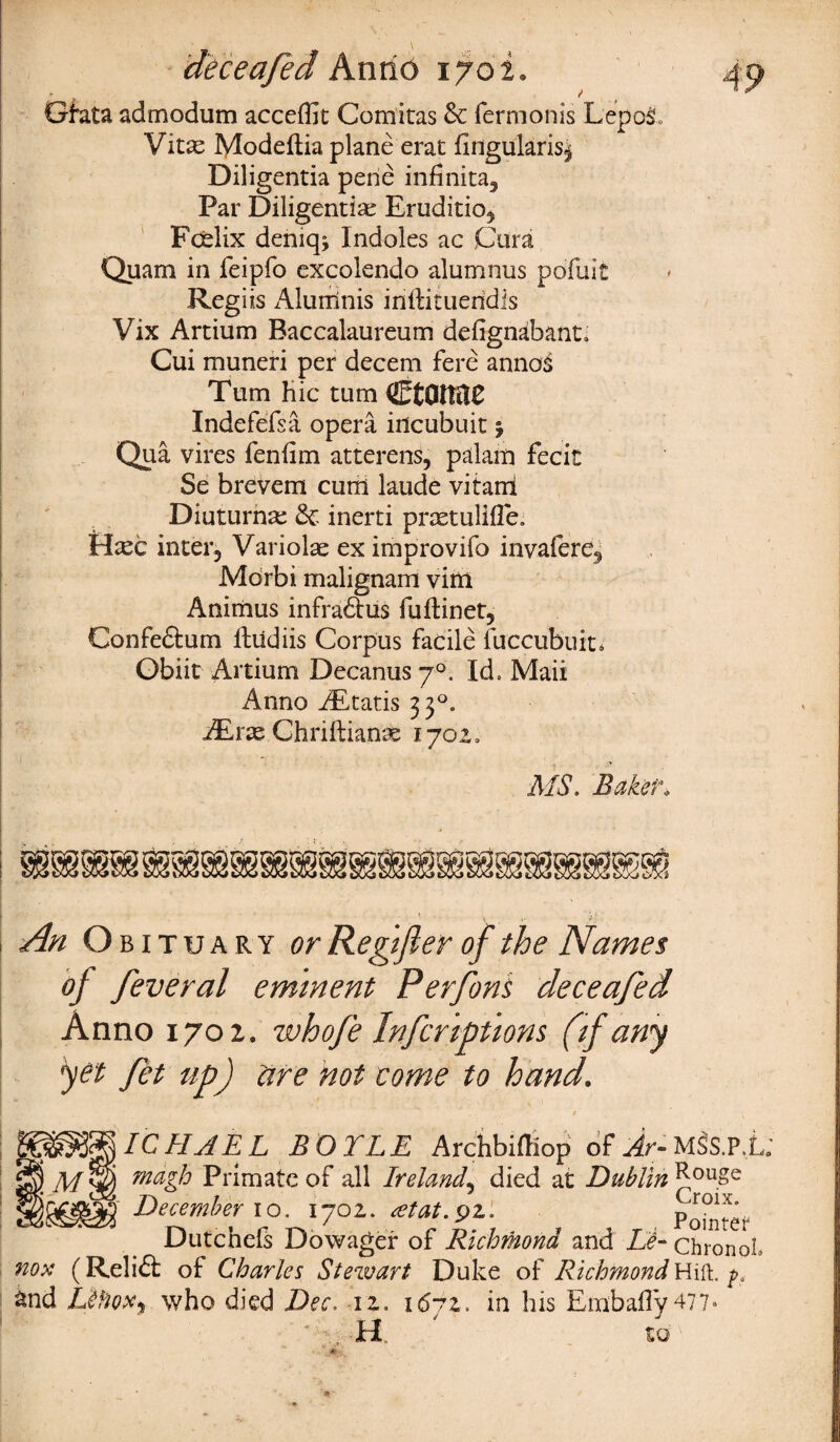 / Gfata admodum acceffit Comitas & fermonis Lepo& Vitas Modeftia plane erat fingularis^ Diligentia pene infinita5 Par Diligentiae Eruditio^ Fcelix deniqj Indoles ac Cura Quam in feipfo excolendo alumnus pofuit Regiis Alumnis inftitueridis Vix Artium Baccalaureum deiignabant, Cui muneri per decern fere annas Turn hie turn (EtflltttC Indefefsa opera incubuit; Qua vires fenfim atterens, palam fecit Se brevem cum laude vitarri Diuturnae & inerti praetulifle. Hxc inter, Variolas ex improvifo invalere, Morbi malignam vitii Animus infraftiis fuftinet, Confeftum ftudiis Corpus facile fiiccubuit* Obiit Artium Decanus 70. Id. Maii Anno iEtatis 33°, JErx Chriftianas ijoz, MS. Baker» An Obituary or Regijler of the Names of feveral eminent Per fins deceafed Anno 1702. whofe Infer tpttons (if any yet fet up) tire not come to hand. ICHJEL BOYLE Archbxfliop ofMSS.P.L \m 1 ) magh Primate of all Ireland5 died at Dublin J*ou.Se December 10. 170Z. atat.pz. PoilJref Dutchefs Dowager of Richmond and Li- ChronoL nox (Relift of Charles Stewart Duke of Richmond Hilt. pf &nd IJ(iox% who died Dec. iz. i6yz. in his Embafly477» * H ' zo)