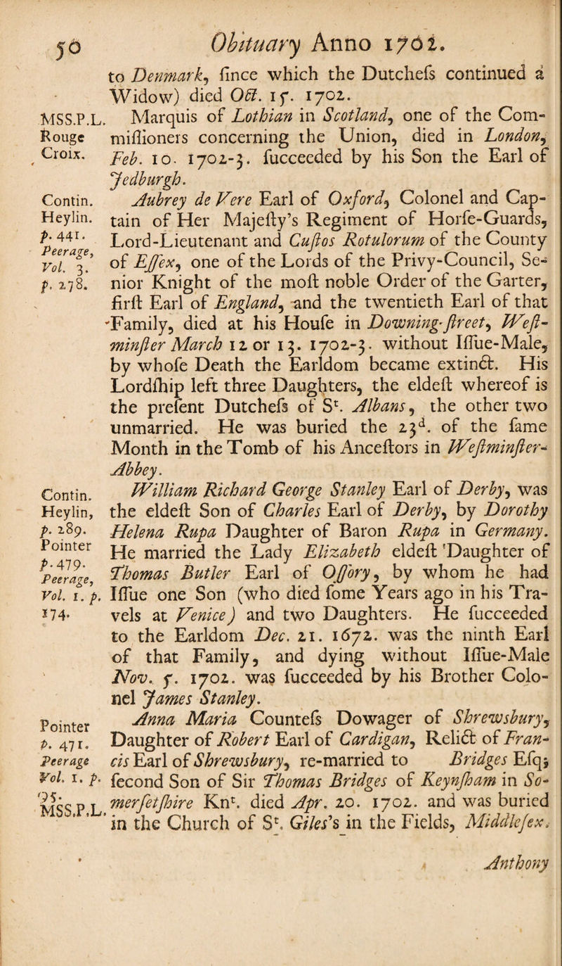to Denmark, fince which the Dutchefs continued a Widow) died 0£Z. if. 1702. MSS.P.L. Marquis of Lothian in Scotland, one of the Corn- Rouge miflioners concerning the Union, died in London, , Croix, I0 j 702-3. fucceeded by his Son the Earl of Jedburgh. Contin. Aubrey de Vere Earl of Oxford\ Colonel and Cap- Heylin. tain of Her Majefty’s Regiment of Horfe-Guards, L 4410 Lord-Lieutenant and Cuflos Rotulorum of the County Vo[a^! of EJfex^ one of the Lords of the Privy-Council, Se- p. 178. nior Knight of the moft noble Order of the Garter, firft Earl of England, and the twentieth Earl of that Family, died at his Houfe in Downing*fireet^ Wefi- minfier March 12 or 13. 1702-3. without IfTue-Male, by whofe Death the Earldom became extindfc. His Lordfhip left three Daughters, the eldeft whereof is the prefent Dutchefs of Sz. Albans, the other two unmarried. He was buried the 23d. of the fame Month in the Tomb of his Anceftors in JVefiminfter- Abbey. Contin. William Richard George Stanley Earl of Derby, was Heylin, the eldeft Son of Charles Earl of Derby, by Dorothy p. 189. Helena Rupa Daughter of Baron Rupa in Germany. Pointer j_je marr]ej the Lady Elizabeth eldeft 'Daughter of PeTrage, ?homas Butler Earl of Ofjbry, by whom he had vol. 1. ’p. IfTue one Son (who died fome Years ago in his Tra- *74- vels at Venice) and two Daughters. He fucceeded to the Earldom Dec. 21. 1672. was the ninth Earl of that Family, and dying without Iflue-Male ' Nov, y. 1702. was fucceeded by his Brother Colo¬ nel James Stanley. p0”nter Anna Maria Countefs Dowager of Shrewsbury, p. 47 r. Daughter of Robert Earl of Cardigan, Relidt of Fran- Peerage cis Earl of Shrewsbury, re-married to Bridges Efq* v°l. 1. p. fecond Son of Sir Thomas Bridges of Keynfioam in So* mss P I vnerfetft>we Knr. died Apr. zo. 1702. and was buried ’ in the Church of Sh Giles' sin the Fields, Middlejex. Anthony