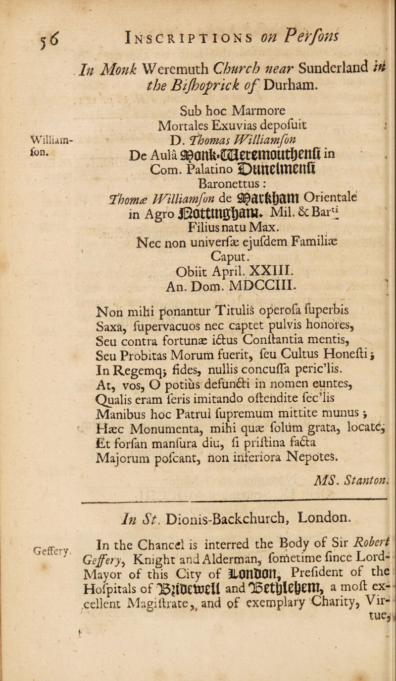 William- Con. Geffery. Inscriptions on Perfons * « d In Monk Weremuth Church near Sunderland in the Bijhofrick of Durham. » ■, • * . *' Sub hoc Mar more Mortales Exuvias depofuit D. Thomas Williamfon De Aula 9?ailk>2BeCCniDUtljEnfi in Com. Palatino OunClmCllfi Baronettus: Thoma Williamfon de S^atfcljatll Orientale in Agro iSattmgljani. Mil. & Bar” Filius natu Max. Nec non univerfe ejufdem Familias Caput. Obiit April. XXIII. An. Dom. MDCCIIL Non mihi ponantur Titulis operofa fuperbis Saxa, fupervacuos nec captet pul vis honores, Seu contra fortune i£tus Conitantia mentis, Seu Probitas Morum fuerit, feu Cultus Honefti \ In Regemq> fides, nullis concufla peric’lis. At, vos, O potius defundti in nomen euntes, Qualis eram feris imitando oftendite fec’lis Manibus hoc Patrui fupremum mittite munus *, PLec Monumenta, mihi quas foliim grata, locate, Et forfan manfura diu, fi priftina fa&a Majorum pofcant, non iriteriora Nepotes. MS. Stanton. In St. Dionis-Backchurch, London. In the Chancel is interred the Body of Sir Robert Geffery, Knight and Alderman, forftetime fince Lord- Mayor of this City of ILPtlOOlt, Prefident of the Hofpitais of ’'BtfOetoeU and OSethleljem, a moil ex¬ cellent Magiftrate,^ and of exemplary Charity, Vir¬ tue, i.