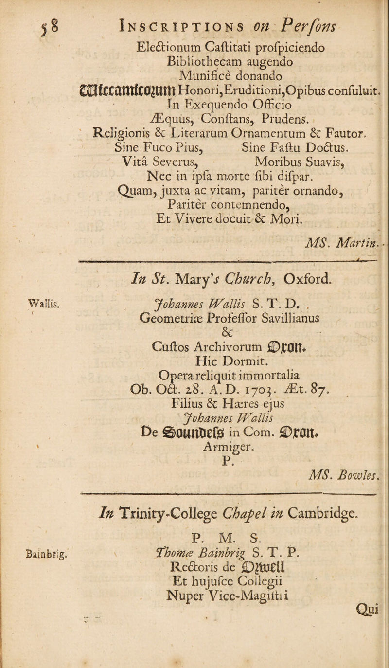 Eleftionum Caftitati profpiciendo BibliotheGam augendo Munifice donando £2JfCC9ttlfC0|Unt Honori,Eruditioni,Opibus confuluit. In Exequendo Officio iEquus, Coriftans* Prudens. Religionis 6c Literarum Ornamentum 6c Fautor. Sine FucoPius, Sine Faftu Dodhis. Vita Severus, Moribus Suavis5 Nec in ipfa morte fibi difpar. Quam, juxta ac vitam, pariter ornando, Pariter contemnendo, Et Vivere docuit 6c Mori. MS. Martin. • Wallis. I In St. Mary\r Church, Oxford. Johannes Wallis S. T. D. . Geometric Profeffior Savillianus 6c Cuftos Archivorum ©fQH* Hie Dormit. Opera reliquit immortalia Ob. 061. 28. A.D. 1703. Mx. 87. Filius 6c H acres ejus Johannes Wallis t>e ©QllltiiefS in Com. Armiger. P. MS. Bowles, In Trinity-College Chapel in Cambridge. P. M. S. Thonue Bainbrig S. T. P. Redtoris de ©JtUCli Et hujufee Collegii Nuper Vice-Magiitii Qui Bain brig.