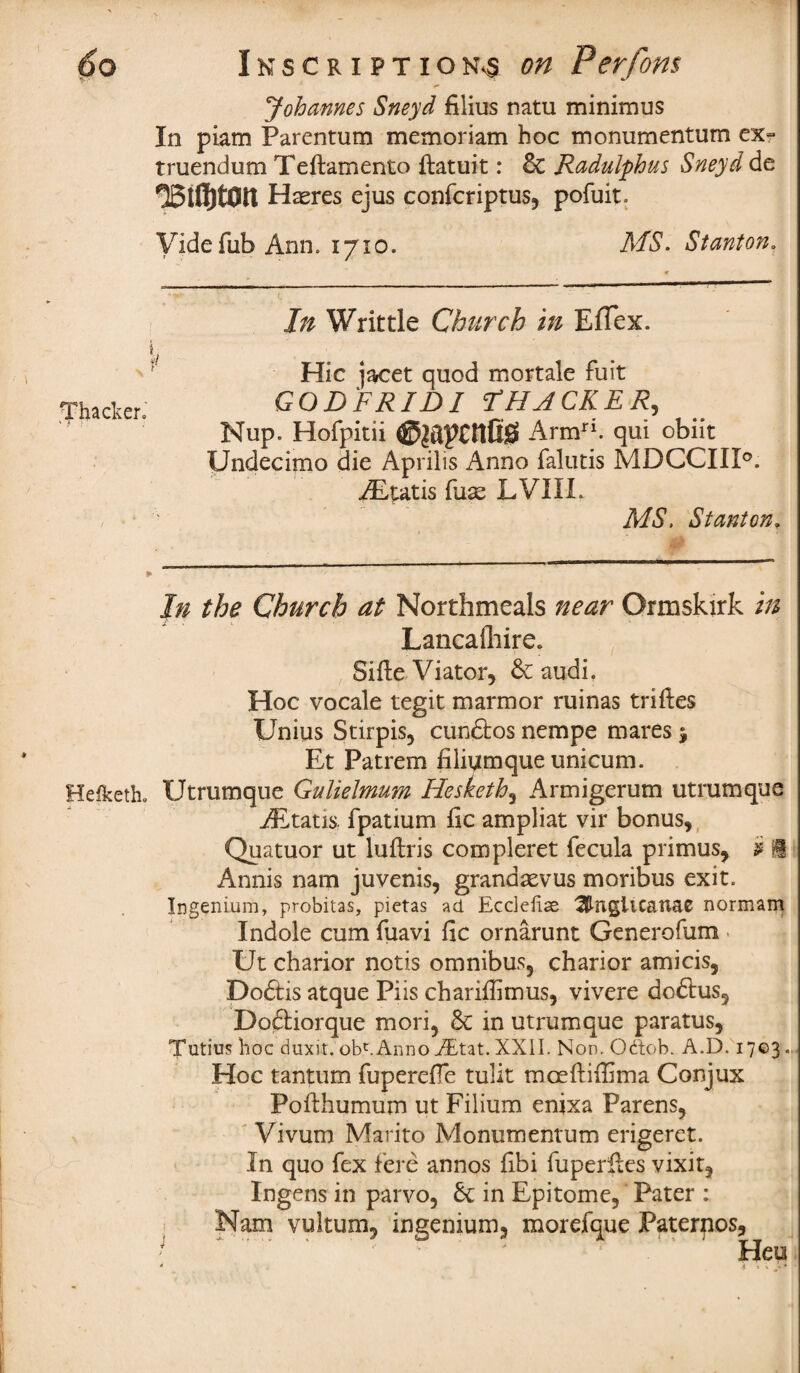 Johannes Sneyd filius natu minimus In piam Parentum memoriam hoc monumentum ex- truendum Teftamento ftatuit: & Radulphus Sneyd de Hasres ejus confcriptus, pofuit. Vide Tub Ann. 1710. MS. Stanton. In Writtle Church in EfTex. t Hie jacet quod mortale fuit Thacker. GOD FRID I F HACKER, Nup. Hofpitii ©japcnfiS Armri. qui obiit Undecimo die Aprilis Anno falutis MDCCIII0. ALtatis fuse LVIIL , ' MS. Stanton, In the Church at Northmeals near Ormskirk in Lancafhire. Sifte Viator, 6c audi. Hoc vocale tegit marmor ruinas trifles Unius Stirpis, cundfcos nempe mares j Et Patrem hiiumque unicum. Heiketh. Utrumque Gulielmum Hesketh, Armigerum utrumque iEtatis- fpatium fic ampliat vir bonus, Quatuor ut luftris compleret fecula primus, i 1 Annis nam juvenis, grandsevus moribus exit. Ingenium, probitas, pietas ad Eccleilse ^ngitcanae normam Indole cum fuavi fic ornarunt Generofum Ut charior notis omnibus, charior amicis, Doftis atque Piis chariflimus, vivere doftus, Doftiorque mori. 6c in utrumque paratus, Tutius hoc dimt. obt.Anno AEtat. XXII. Non. Odob. A.D. 1703., Hoc tantum fupereffe tulit moeftiffima Conjux Pofthumum ut Filium enixa Parens, Vivum Marito Monumentum erigeret. In quo fex fere annos fibi fuperfles vixit, Ingens in parvo, 6c in Epitome, Pater : Nam vultum, ingenium, morefque Paterpos, *. ' . ' Heu * \ , , •