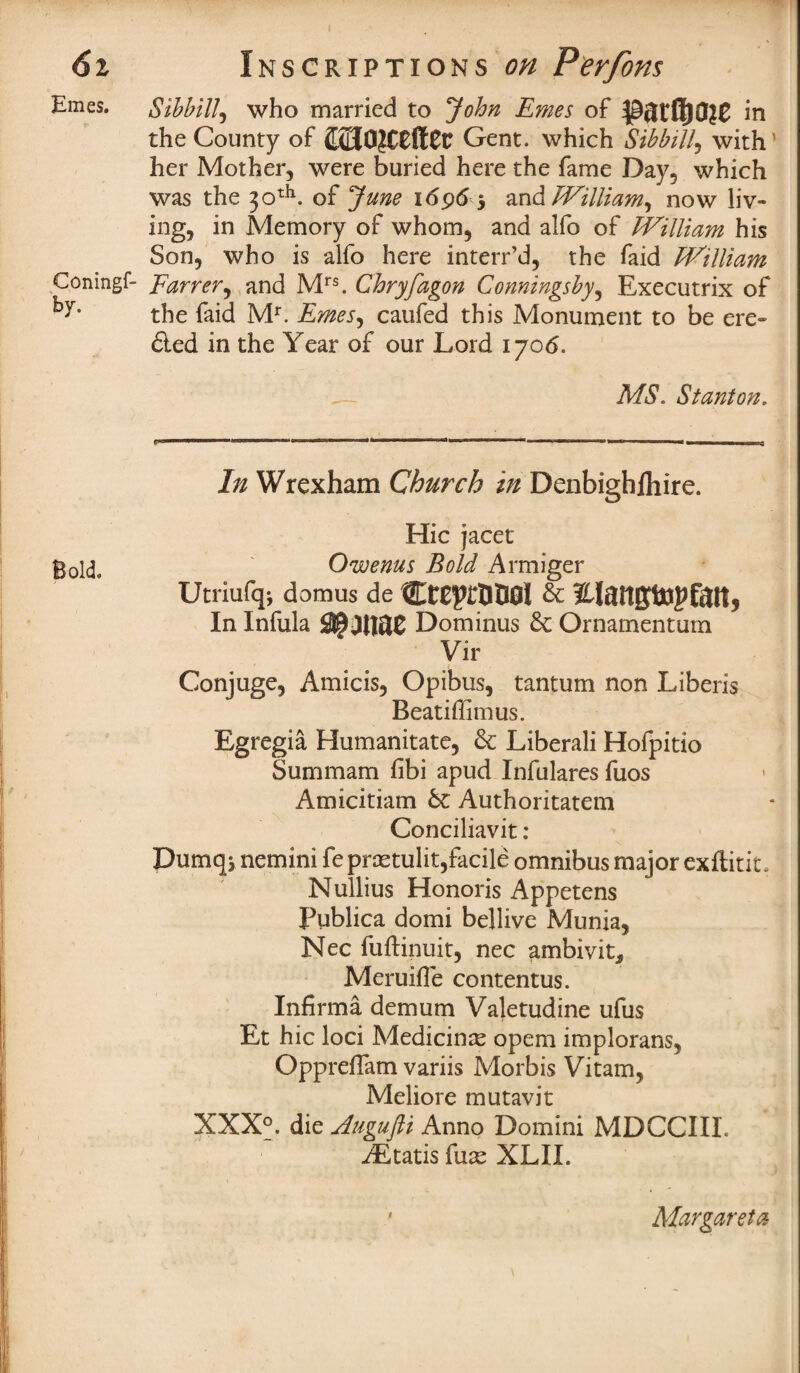 6i Ernes. Inscriptions on Perfons Sibbill, who married to John Ernes of parflia?e in the County of Gent, which Sibbill, with' her Mother, were buried here the fame Day, which was the 30th. of June 1696 5 and William, now liv¬ ing, in Memory of whom, and alfo of William his Son, who is alfo here interr’d, the faid William Coningf- Earrer, and Mrs. Chryfagon Conningsby, Executrix of ky* the faid Mr. Ernes, caufed this Monument to be ero¬ ded in the Year of our Lord 1706. MS. Stanton, 1,111 J..J.V I - in l ■ l « • nua r ii In Wrexham Church in Denbighlhire. Hie jacet gold, Owenus Bold Armiger Utriufqj domus de CtE^tUDGl & Elattfftopfatt, In Infula Dominus & Ornamentum Vir Conjuge, Amicis, Opibus, tantum non Liberis Beatiffimus. Egregia Humanitate, 6c Liberali Hofpitio Summam fibi apud Infulares fuos Amicitiam 6c Authoritatem Conciliavit: Dumqj nemini feprsetulit,facile omnibus major exftitit, Nullius Honoris Appetens Publica domi bellive Munia, Nec fuftinuit, nec ambivit* Meruifle contentus. Infirma demum Valetudine ufus Et hie loci Medicinse opem implorans, Oppreffam variis Morbis Vitam, Meliore mutavit XXX°. die Augufti Anno Domini MDCCIIL AEtatis fuse XLII. Margarets