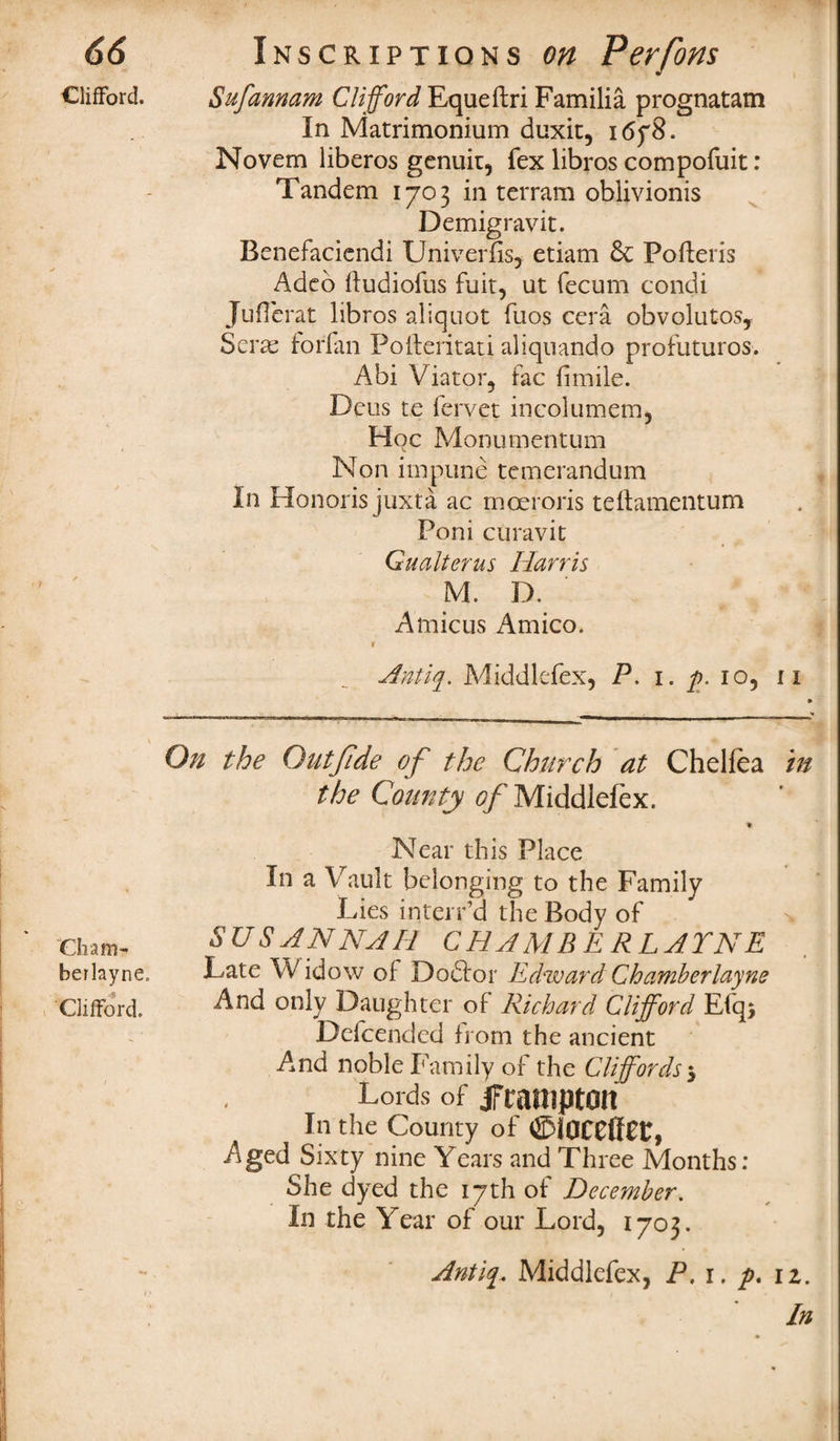 Clifford. Cham- berlayne. Clifford. Sufannam Clifford Equeftri Familia prognatam In Matrimonium duxit, 1678. Novem liberos genuit, fex libros compofuit: Tandem 1703 in terram oblivionis Demigravit. Benefaciendi Univerfis, etiam & Pofteris Adeb fludiofus fuit, ut fecum condi JuHerat libros aliquot fuos cera obvolutos, Sei forfan Po fieri t at i aliquando profuturos. Abi Viator, fac (imile. Dcus te fervet incolumem, Hoc Monumentum Non impune tcmcrandum In Honoris juxta ac moeroris teftamentum Poni curavit Gu alter us Harris M. D. Amicus Amico. V Antiq. Middlefex, P. 1. p. 10, 11 On the Outjlde of the Church at Chelfea in the County of Middlefex. Near this Place In a Vault belonging to the Family Lies interr’d the Body of SU S ANNA 11 CHAMBERLAYNE Late W idow of Doftor Edward Chamberlayne And only Daughter of Richard Clifford Efq$ Defcended from the ancient And noble Family of the Cliffords 5 Lords of Jframpton In the County of ©l0CC(f££, Aged Sixty nine Years and Three Months: She dyed the 17th of December. In the Year of our Lord, 1703. Antiq. Middlefex, P. 1, p. iz.