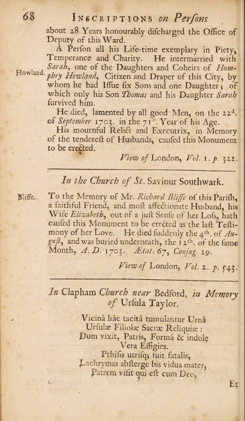 about 28 Years honourably difcharged the Office of Deputy of this Ward. A Perfon all his Life-time exemplary in Piety, Temperance and Charity. He intermarried with Sarah, one of the Daughters and Coheirs of Hum- frow • phry Howland, Citizen and Draper of this City, by whom he had Iffiie fix Sons and one Daughter; of which only his Son Ihcmas and his Daughter Sarah furvived him. He died, lamented by all good Men, on the 22A of September 1703. in the 71lt. Year of his Age. His mournful Relidt and Executrix, in Memory of the tendered: of Husbands, caufed this Monument to be erected. % View of London, Vol. i.p. 312. In the Church of St. Saviour Southwark. BlifTe. To the Memory of Mr. Richard Blijfe of thisPariffi, a faithful Friend, and mod: affectionate Husband, his Wife Elizabeth, out of a juft Senfe of her Lofs, hath caufed this Monument to be erected as the laft Tefti- mony of her Love. He died fuddenly the 4th. of Au~ guft, and was buried underneath, the 1 2th. of the fame Month, A. J). 1703* JEtat. 67, Conjug. 29. View of London, Vol 2. p. 743. In Clapham Church near Bedford, in Memory of Urfula Taylor. < X A Vicina hac taerta tumulantur Urna Urfulae Filiolae Sacrte Reliquite : Dum vixit, Patris, Forma & indole Vera Effigies. Pthifis utrifq; fuit fatalis, jLachrymas abfterge bis vidua mater, patrem vifit qui eft cum Deo, f' r * •' Ec