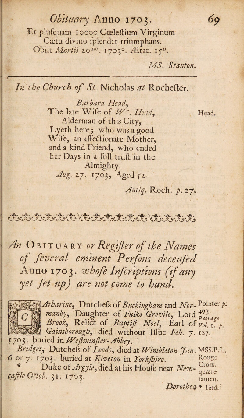 Et plufquam 10000 Coeleftium Virginum Gctu divino fplendet triumphans. Obiit Mart it iomo. 1703°, iEtat. iy°. MS. Stanton. 7/2 ^ Church of St. Nicholas at Rochefter. Barbara Head, The late Wife of /tW, Head. Alderman of this City, Lyeth here j who was a good Wife, an affectionate Mother, and a kind Friend, who ended her Days in a full truft in the Almighty. Jug. 27. 1703, Aged ft. Ant'uy. Roch. p. 27V tj. An Obituary or Regifler of the Names of feveral eminent Perfons deceafed Anno 1703. whofe Inferiptions (if any yet fet up) are not come to hand. Atharine, Dutchefs of Buckingham and Nor- Ro*nter p* manby, Daughter of Fulke Grevile, Lord Brook, ReliCt of Baptift Noel, Earl of voC\!p. Gainsborough, died without Iffue Feb. 7. 127. 1703. buried in JVeftminfter- Abbey. Bridget, Dutchefs of Leeds^ died at TVimbleton Jan. MSS.P.L. 0 or 7. 1703. buried at Kiveton in Yorkjhire. RouSe Duke of^rgy&,died at his Houfe near fc* ^'x‘ 31-170?. , tTmen. ffyrothw * Ibid,  *