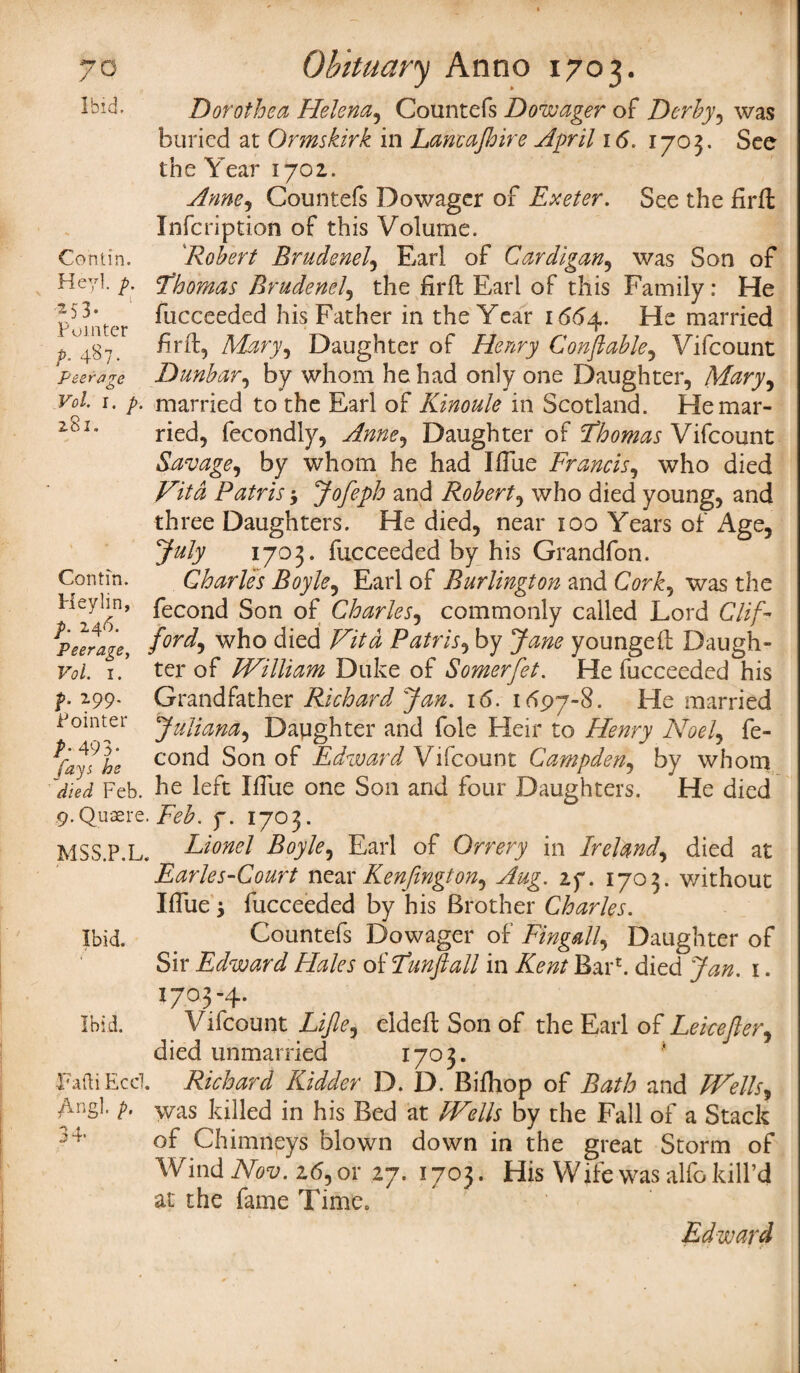 Ibid. Contin. Dorothea Helena, Countefs Dowager of Derby, was buried at Ormskirk in Lancajhire April 16. 1703. Sec the Year 1702. Anne, Countefs Dowager of Exeter. See the firft Infcription of this Volume. Robert Brudenel, Earl of Cardigan, was Son of Heyl. p. Thomas Brudenel, the firfl Earl of this Family: He fucceeded his Father in the Year 1664. He married Mary* Daughter of Henry Conftable, Vifcount peerage Dunbar, by whom he had only one Daughter, Mary, Vol 1. p. married to the Earl of Kinoule in Scotland. Hemar- 26I# ried, fecondly, Anne^ Daughter of Thomas Vifcount Savage, by whom he had IiTue Francis, who died Vita Patris * Jofeph and Robert, who died young, and three Daughters. He died, near 100 Years of Age, July 1703* fucceeded by his Grandfon. Contin. Charles Boyle, Earl of Burlington and Cork, was the Heyl in, feconc| Son 0f Charles, commonly called Lord Glif- \peerage, who died Z/Vi Patris9 by Jane youngefl: Daugh¬ ter of William Duke of Somerfet. He fucceeded his Grandfather Richard Jan. 16. 1697-8. He married Juliana, Dapghter and foie Heir to Henry Noel, fe- cond Son of Edward Vifcount Campden, by whom Feb. he left Blue one Son and four Daughters. He died 9.Quaere. Feb. f. 1703. MSS.P.L. Earl of Orrery in Ireland, died at Earles-Court near Kenfington^ Aug. zy. 1703. without Iflue $ fucceeded by his Brother Charles. Countefs Dowager of Fingall, Daughter of Sir Edward Hales of Tunftall in Barb died Jan. 1. 1703-4. Vifcount Lijle, eldefl Son of the Earl of Leicefter, died unmarried 1703. FaftiEcd. Richard Kidder D. D. Bifhop of Bath and Wells, Angl' was killed in his Bed at Wells by the Fall of a Stack of Chimneys blown down in the great Storm of \V ind Nov. z6, or 27. 1703. His Wife was alfo kill’d at the fame Time, Edward Vol. I. p. Z99. Pointer P: 493- fays he Ibid. Ibid.