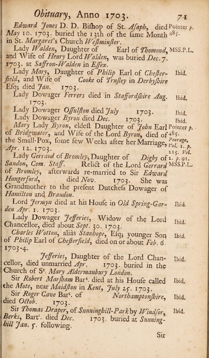 Edward Jones D. D. Bifhop of St. Afaph, died Pointer p. May 10. 1703. buried the 13th of the fame Month481- in St. Margaret's Church Weflmihfter. Lady'Walden, Daughter of Earl of Ehomond, MSS.P.L, and Wife of Henry Lord Walden, was buried Dec. 7. 1703. at Saffron-Waldcn in EJJex.  Lady Mary, Daughter of Philip Earl of Chefter- Ibid- field, and Wdfe of Cooke of Erujley in Derbyjhire Eiq; died Jan. 1703. Lady Dowager Ferrers died in Staffordjhire Aug. ibid T , !7°3- Lady Dowager OJfulfton died July 1703. Jbid Lady Dowager Byron died Dec. 1703. Ibid Mary Lady Byton, eldeft Daughter of John Earl Pointer p. of Bridgwater, and Wife of the Lord Byron, died of**8?- the Small-Pox, fome few Weeks after her Marriage, 1 Apr. 11.1703. ^ xi v!i Lady Gerrand of Bromley, Daughter of Digby of i. p. 91.’ Sandon, Com. Staff. Relid of the Lord Gerrard MSS.P.L of Bromley, afterwards re-married to Sir Edward Hunger ford, died Nov. 1703. She was Grandmother to the prefent Dutchefs Dowager of Hamilton and Brandon. Lord Jermyn died at his Houfe in Old Spring-Gar- Ibid den Apr. i. 1703. Lady Dowager Jefferies, Widow of the Lord Ihi(1 Chancellor, died about Sept. 30. 1703. Charles FFotton^ alias Stanhope, Elen younger Son ikm of Philip Earl of Cheflerfield, died on or about Feb 6 1703-4. # Jefferies, Daughter of the Lord Chan- ibid cellor, died unmarried Apr, 1703. buried in the Church of Sc, Mary Aldermanbury London. Sir Robert AlarJham Bar*, died at his Houfe called Ibid* the Mote, near Maidjlon in Kent, July zy. 1703. ... Sir Roger Cave Bar*, of Northampton (hire\ Ibid, died Obtob. 1703. v 5 Sir Thomas Draper^ o£Sunningh ill-Parkby Wind for* Ibid. Berks, Bart', died Dec. 1703. buried at Sunning- hill Jan. f. following. Sir