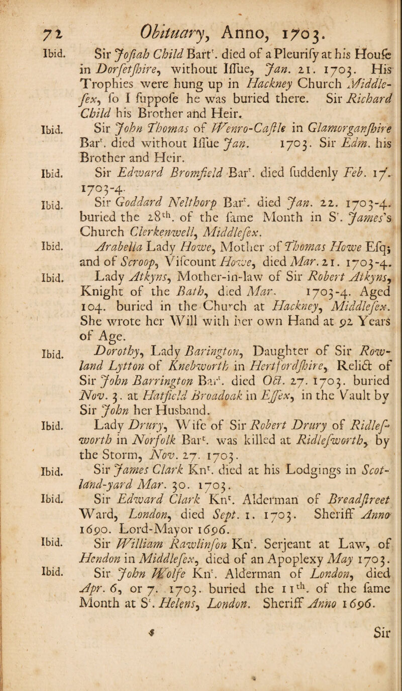 Ibid. Sir Jofiah Child Bartf died of a Pleurify at his Houfe in Dorfetjhire, without Iffue, Jan. 21. 1703. His Trophies were hung up in Hackney Church Middle- fo I fuppofe he was buried there. Sir Richard Child his Brother and Heir. Ibid. Sir John Thomas of Wenro-Caftle in Glamorganjhire Barf died without Blue Jan. 1703. Sir Edm. his Brother and Heir. Ibid. Sir Edward Bromfield Barf died fuddenly Feb. 17f- I7°T4- Ibid. Sir Goddard Nelthorp Barf died Jan. 22. 1703-4. buried the 28th. of the fame Month in Sf James's Church Clerkenwell, Middlefex. Ibid. Arabella Lady Howe, Mother of Thomas Howe Efq* and of Scroop, Vifcount Howe^ died Mar. zi. 1703-4. Ibid. Lady Atkyns, Mother-in-law of Sir Robert Atkynsj Knight of the Bath, died ALzr. 1703-4. Aged 104. buried in the Chinch at Hackney, Middlefex. She wrote her Will with her own Hand at 92 Years of Age. Ibid. Dorothy, Lady Barington, Daughter of Sir Lytton of Knebworth in Hertfordjhire, Relift of Sir John Barrington Barf died 0£?. 27. 1703. buried iVfl'i;. 3. at Hatfield Broadoak in EJfeXy in the Vault by Sir John her Husband. Ibid. Lady Drury, Wife of Sir Robert Drury of Ridlef* worth in Norfolk Barf was killed at Ridlefworthy by the Storm, Nov. 27. 1703. Ibid. Sir James Clark Knf died at his Lodgings in Scot- land-yard Mar. ^o. 1703. Ibid. Sir Edward Clark Knf Alderman of Breadflreet Ward, London, died Sept. 1. 1703. Sheriff Anno 1690. Lord-Mayor 1696. Ibid. Sir William Rawlinfon Knf Serjeant at Law, of Hendon in Middle[ex, died of an Apoplexy May 1703. Ibid. Sir John Wolfe Knf Alderman of London, died Apr. <5, or 7. 1703. buried the 11th. of the fame Month at Sf Helens^ London. Sheriff Anno 1696. * Sir