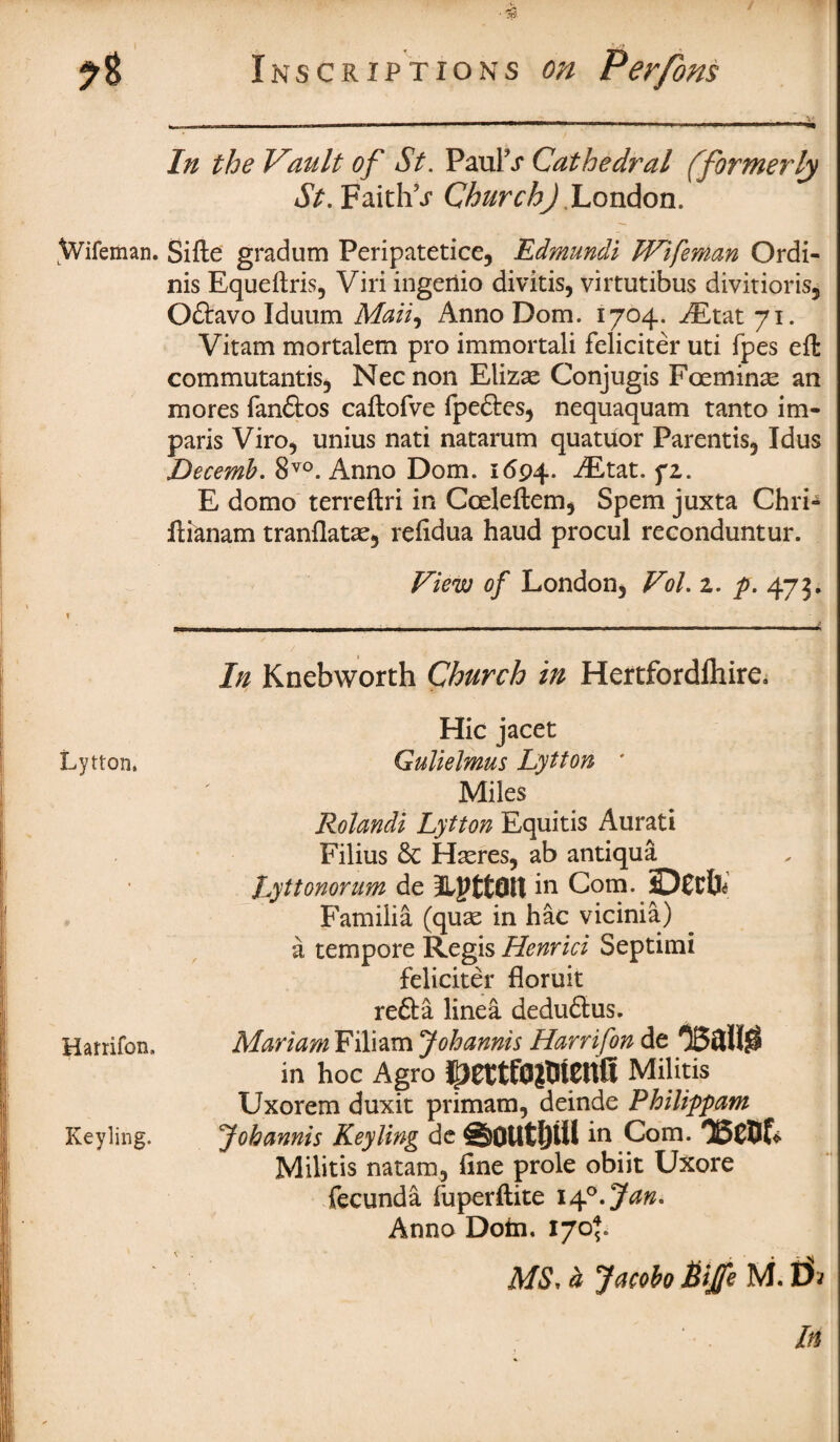 Wifeman. Lytton. Harrifon. Keyling. • 3? Inscriptions on Perfons In the Vault of St. Paul's Cathedral (formerly St. Faith\r Church).London. Sifte gradum Peripatetice, Edmundi Wifeman Ordi- nis Equeftris, Viri ingeriio divitis, virtutibus divitioris* Oftavo Iduum Mail, Anno Dom. 1704. iEtat 71. Vitam mortalem pro immortali feliciter uti fpes eft commutantis* Necnon Elizae Conjugis Fceminae an mores fandtos caftofve fpedtes* nequaquam tanto im¬ parls Viro, unius nati natarum quatuor Parentis* Idus Decemb. 8vo. Anno Dom. 1694. ^Etat. fz. E domo terreftri in Cceleftem* Spem juxta Chri- ftianam tranflatae* refidua haud procul reconduntur. View of London* Vol. z. p. 473. In Knebworth Church in Hertfordlhire, Hie jacet Qulielmus Lytton ' Miles Rolandi Lytton Equitis Aurati Filius 6c Haeres, ab antiqua „ | Lyttonorum de LPttQlt in Com. Familia (quae in hac vicinia) a tempore Regis Henrici Septimi feliciter floruit redfa linea dedudlus. MariamViYi&m Johannis Harrifon de O53H0 in hoc Agro Militis Uxorem duxit primam, deinde Pbilippam Johannis Keyling de #§0Utf)Ui in Com. 05C5f* Militis natam, fine prole obiit Uxore fecunda fuperftite 14°.Jan* Anno Dotn. 170*. MS, d Jacobo Bijfe M.