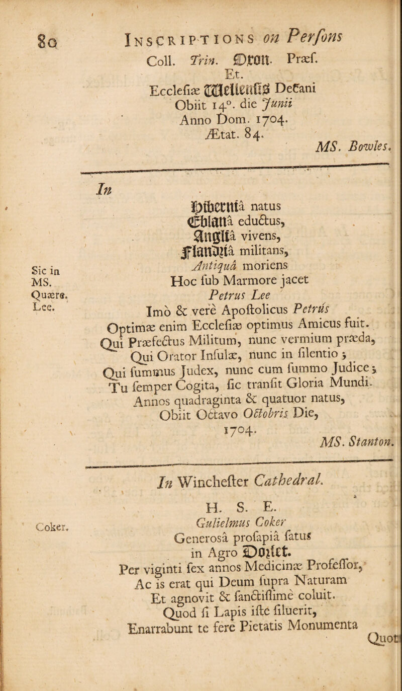 Coll. Trin. Droll. Prxf. Et. EccleTire fljJHeUetrfljS Decani Obiit 140. die Junii Anno Dom. 1704. AEtat. 84. MS. Bowles. Sic in MS. Queers, Lee. \. In Dibecttta natus Cblaita edu&us, . 1 anglta vivens, flanbita militans, Antigua moriens Hoc Tub Marmore jacet Petrus Lee Imb & vere Apoftolicus Petrus Optima enim Ecclefiae optimus Amicus fuit. Qui Praefe&us Militumi, nunc vermium prSeda, Qui Orator Infulx, nunc in filentio , Qui furnmus judex, nunc cum fummo Judice* Tu Temper Cogita, lie t ran Tit Gloria Mundi. Annos quadraginta 3c quatuor natus, Obiit Obtavo QUobris Die, 1704. MS. Stanton. In Winchefter Cathedral \ , . - T i' H. S. E. q Q.]^gr Gulielmus Lohe? Generosa profapia fatus in Agro Per viginti fex annos Medicinae Profeffor, Ac is erat qui Deum fupra Naturam Et agnovit Sc fanctiflime coiuit. Quod fi Lapis ifte Tiluerit, Enarrabunt te fere Piet at is Monumenta Quot