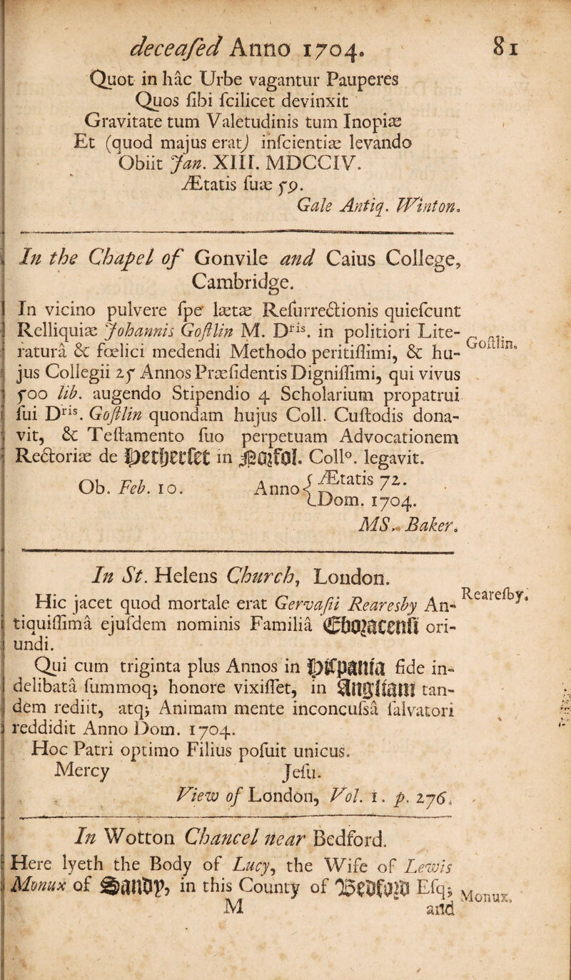 Quot in hac Urbe vagantur Pauperes Quos fibi fcilicet devinxit Gravitate turn Valetudinis turn Inopia? Et (quod majus erat) infcientite levando ' Obiit Jan. XIIL MDCCIV. ^Etatis ilia: go. Gale Antiq. TVinton. In the Chapel of Gonvile and Caius College, Cambridge. In vicino pulvere fpe* lastae Refurre&ionis quiefcunt Relliquix Johannis Goftlin M. Dns, in politiori Lite- ry ratura 6c fcrlici medendi Methodo peritifiimi, 6c hu- 'r0dm jus Collegii if Annos Prsefidentis Digniffimi, qui vivus foo lib. augendo Stipendio 4 Scholarium propatrui iui Dris. Goftlin quondam hujus Coll. Cuftodis dona- vit, 6c Teftamento fuo perpetuam Advocationem Re&oriae de pUl)Zlfet m Coll°. legavit. Ob. Feb. 10. Anno<^tatis 7*» . IDom. 1704. MS * Baker* In St. Helens Church, London. Hie jacet quod mortale erat Gervafii Reareshy An* ^are^* i tiquiffima ejufdem nominis Familia CbO$lt€flff ori- i undi. Qui cum triginta plus Annos in fide in* delibata fummoqj honore vixiflet, in tan¬ dem rediit, atq* Aniraam mente inconcufsa falvatori 3 reddidit Anno Dorn. 1704. Hoc Patri optima Filins pofuit unictis. Mercy Jefu. View of London, Vol. 1. p. zy6, < ______-—_---——— ! In Wotton Chancel near Bedford. : Here lyeth the Body of Lucy, the Wife of Lewis : Mmux of in this County of E% Moivr, M and