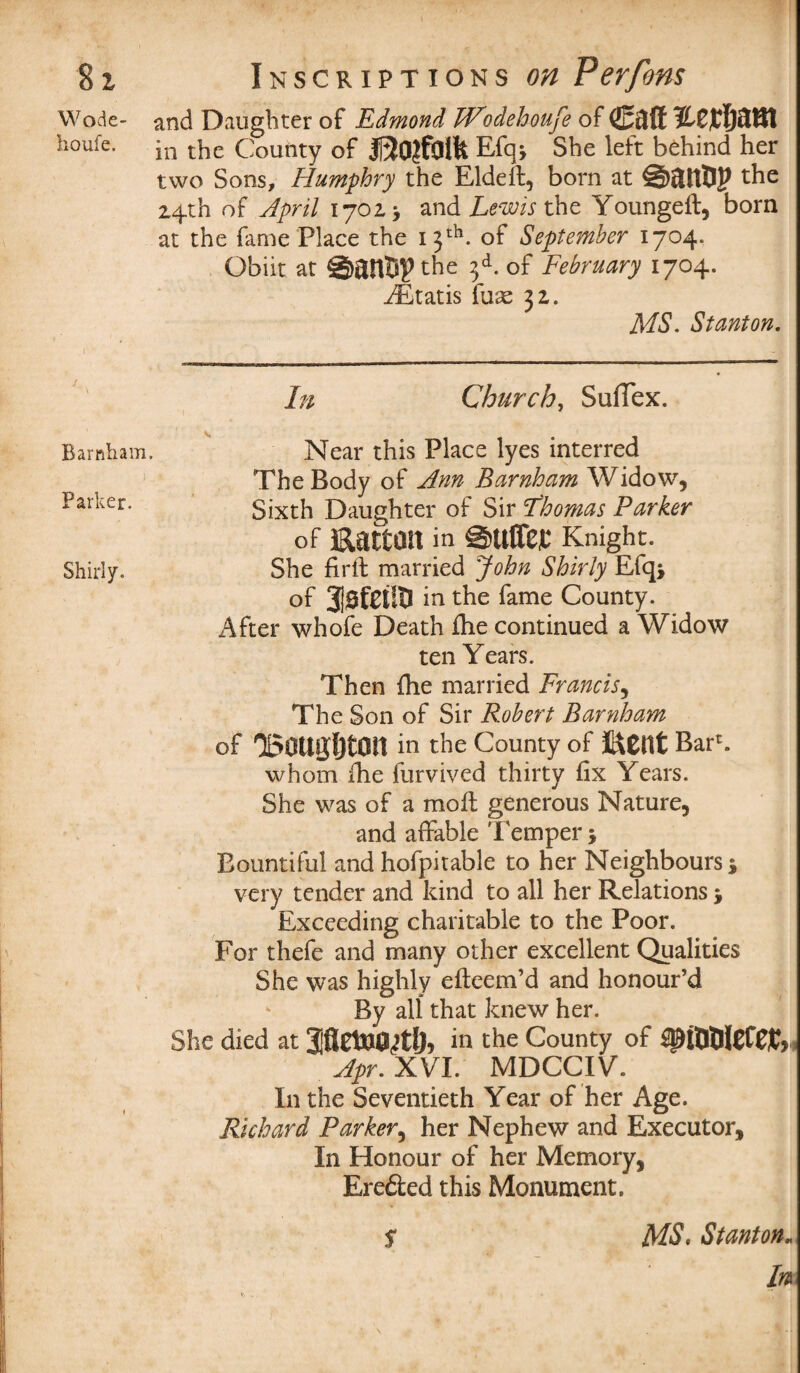 Wode- and Daughter of Edmond TVodefamfe of (E&ff houfe. in the County of Efq* She left behind her two Sons, Humphry the Eldeffc, born at the 14th of April 1702 > andBewAthe Youngeft, born at the fame Place the 13th. of September 1704. Obiit at the 3d. of February 1704. Gratis fuse 32. MS. Stanton. In Church, SuiTex. Bamham. Near this Place lyes interred The Body of Ann Bamham Widow, Sixth Daughter of Sir Thomas Parker of Hatton in ©ttflep Knight. She firft married John Shirly Efqj of in the fame County. After whofe Death flie continued a Widow ten Years. Then {he married Francis, The Son of Sir Robert Bamham of 'Bottgljton in the County of HCttt Bar*, whom ihe furvived thirty fix Years. She was of a moil generous Nature, and affable Temper •, Bountiful and hofpitable to her Neighbours * very tender and kind to all her Relations > Exceeding charitable to the Poor. For thefe and many other excellent Qualities She was highly efteem’d and honour’d By all that knew her. She died at in the County of {piUtllCCW, Apr. XVI. MDCCIV. In the Seventieth Year of her Age. Richard Parker, her Nephew and Executor, In Honour of her Memory, Ere&ed this Monument. raraer. Shirly. S MS, Stanton„