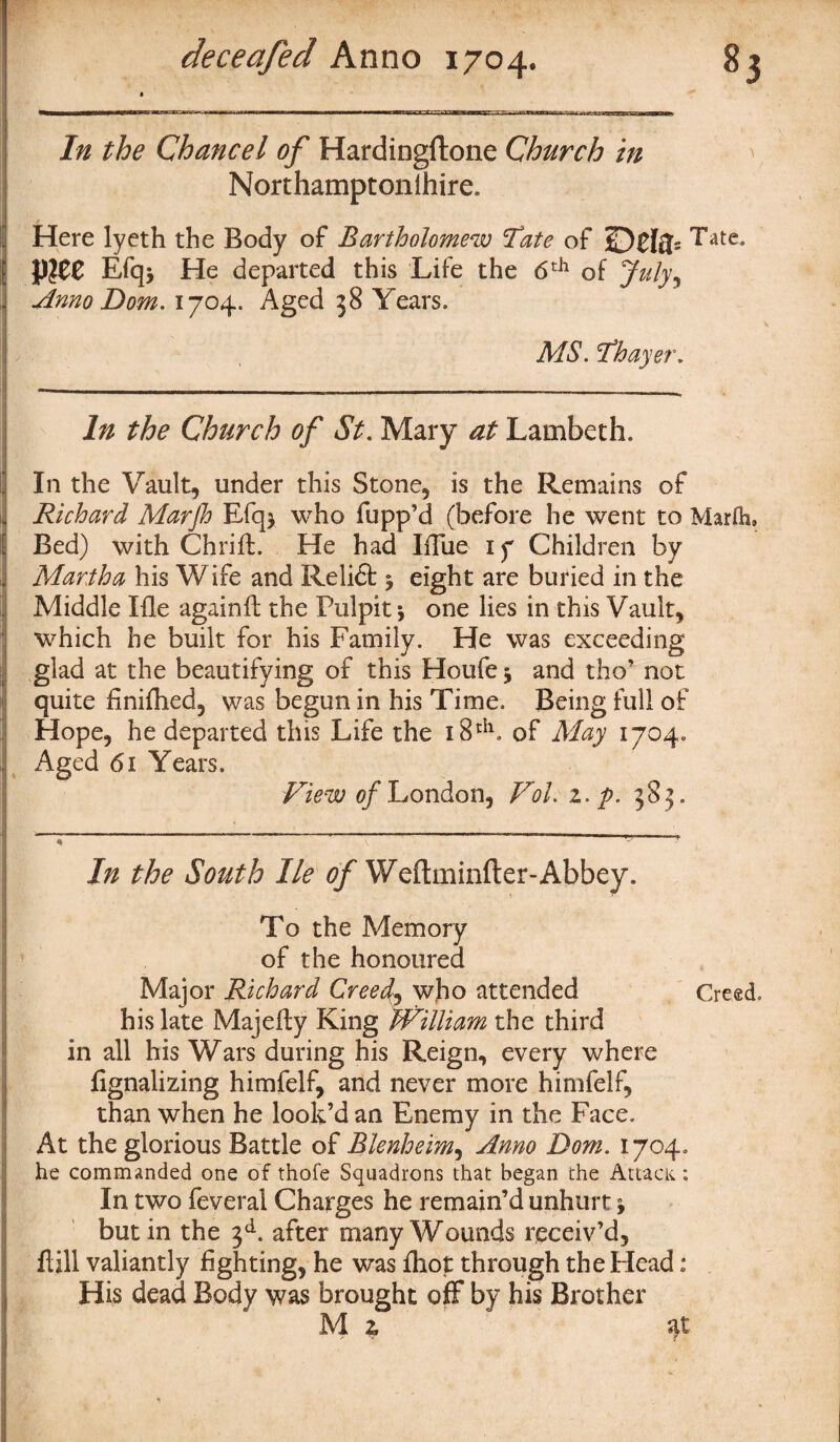 In the Chancel of Hardingilone Church in Northamptonihire. Here lyeth the Body of Bartholomew ’Tate of ££)£{$> ^ate Efq> He departed this Life the 6th of July^ Anno Dom. 1704. Aged 38 Years. MS. Thayer. In the Church of St. Mary at Lambeth. In the Vault, under this Stone, is the Remains of Richard Marjh Efq* who flipp’d (before he went to Marfh. Bed) with Chrift. He had IfTue 17 Children by Martha his Wife and Relidt j eight are buried in the Middle Ifie againft the Pulpit *, one lies in this Vault, which he built for his Family. He was exceeding glad at the beautifying of this Houfe 3 and tho’ not quite finifhed, was begun in his Time. Being full of Hope, he departed this Life the 18th. of May 1704. Aged 61 Years. View of London, Vol. z.p. 383. In the South He of Weftminfter-Abbey. To the Memory of the honoured Major Richard Creed, who attended Creed, his late Majefly King William the third in all his Wars during his Reign, every where fignalizing himfelf, and never more himfelf, than when he look’d an Enemy in the Face, At the glorious Battle of Blenheim, Anno Dom. 1704. he commanded one of thofe Squadrons that began the Attack; In two feveral Charges he remain’d unhurt * but in the 3d. after many Wounds receiv’d, Fill valiantly fighting, he was fhot through the Plead: His dead Body was brought off by his Brother M z at
