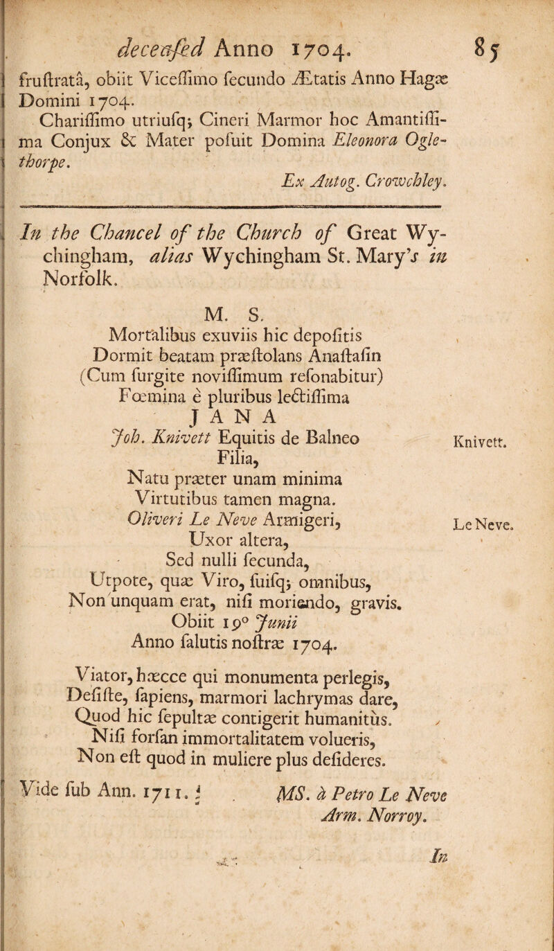 fruftrata, obiit Viceffimo fecundo AStatis Anno Hagse Domini 1704. Charifiimo utriufqj Cineri Marmor hoc Amantiffi- ma Conjux 6c Mater pofuit Domina Eleonora Ogle¬ thorpe. Ex Autog. Crowchley. In the Chancel of the Church of Great Wy- chingham, alias Wychingham St. MaryV in Norfolk, M. S. Mortalibus exuviis hie depofitis Dormit beatam prseftolans Anaftafin (Cum furgite noviffimum refonabitur) Fcemina e pluribus le&ifiima JANA Job. Knivett Equitis de Balneo Filia, Natu prseter unam minima Virtutibus tamen magna. Oliveri Le Neve Armigeri, Uxor altera, Sed nulli fecunda, Utpote, quas Viro, fuifqj omnibus, Non unquam erat, nifi morisndo, gravis, Obiit 190 Junii Anno falutis noftrse 1704. Viator, h recce qui monumenta perlegis, Defifte, fapiens, marmori lachrymas dare. Quod hie fepultae contigerit humanitus. ✓ Nifi forfan immortalitatem volueris, Non eft quod in muliere plus defideres. Vide fub Ann. 1711. * . jtfs. & Petro Le Neve Arm. Norroy. Knivett. LeNeve.