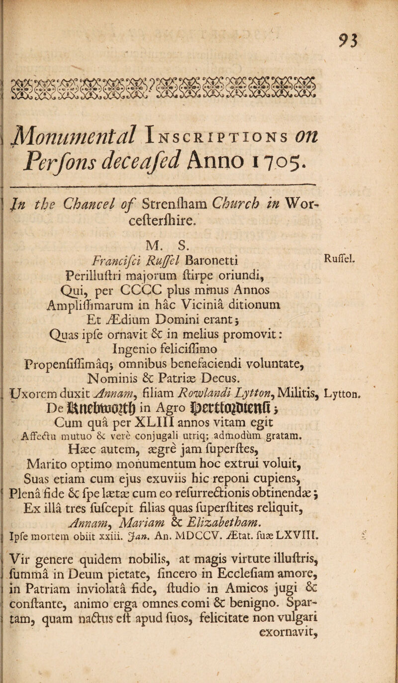 Monumental Inscriptions on Per Jons deceafed Anno 1705. • ' * . . In the Chancel of Strenfliam Church in Wor~ cefterfhire, M. $. Francifci Rujfel Baronetti RuiTeL Perilluflri ma jorum ftirpe oriundi, Qui, per CCCC plus minus Annos Amplifhmarum in hac Vicinia ditionum Et iEdium Domini erant 5 Quas ipfe ornavit 6c in melius promovit: Ingenio feliciffimo Propenfiffimaqj omnibus benefaciendi voluntate, Nominis 6c Patrias Decus. i Uxorem duxit Annam, filiam Rowlandi Lytton, Militis, Lytton. De in Agro |>£rtfa$iienfi i Cum qua per XLIII annos vitam egit Affeftu mutuo & vere conjugali utriq; admodum gratam. Hxc autem, segre jam fuperftes, Marito optimo monumentum hoc extrui voluit, Suas etiam cum ejus exuviis hie reponi cupiens, Plena fide 6c fpe lxtx cum eo refurre&ionis obtinendse, Ex ilia tres fufeepit Alias quas fuperftites reliquit, Annam, Mariam 6c Rlizabetham. Ipfe mortem obiit xxiii. Jan. An. MDCCV. iEtat. iuaeLXVIIL Vir genere quidem nobilis, at magis virtute illuflris, . furnma in Deum pietate, fincero in Ecclefiam amore, in Patriam inviolata fide, Audio in Amicos jugi 6c conftante, animo erga omnes comi 6c benigno. Spar- ; tarn, quam na£hi$ elt apud fuos, felicitate non vulgar! exornavit.