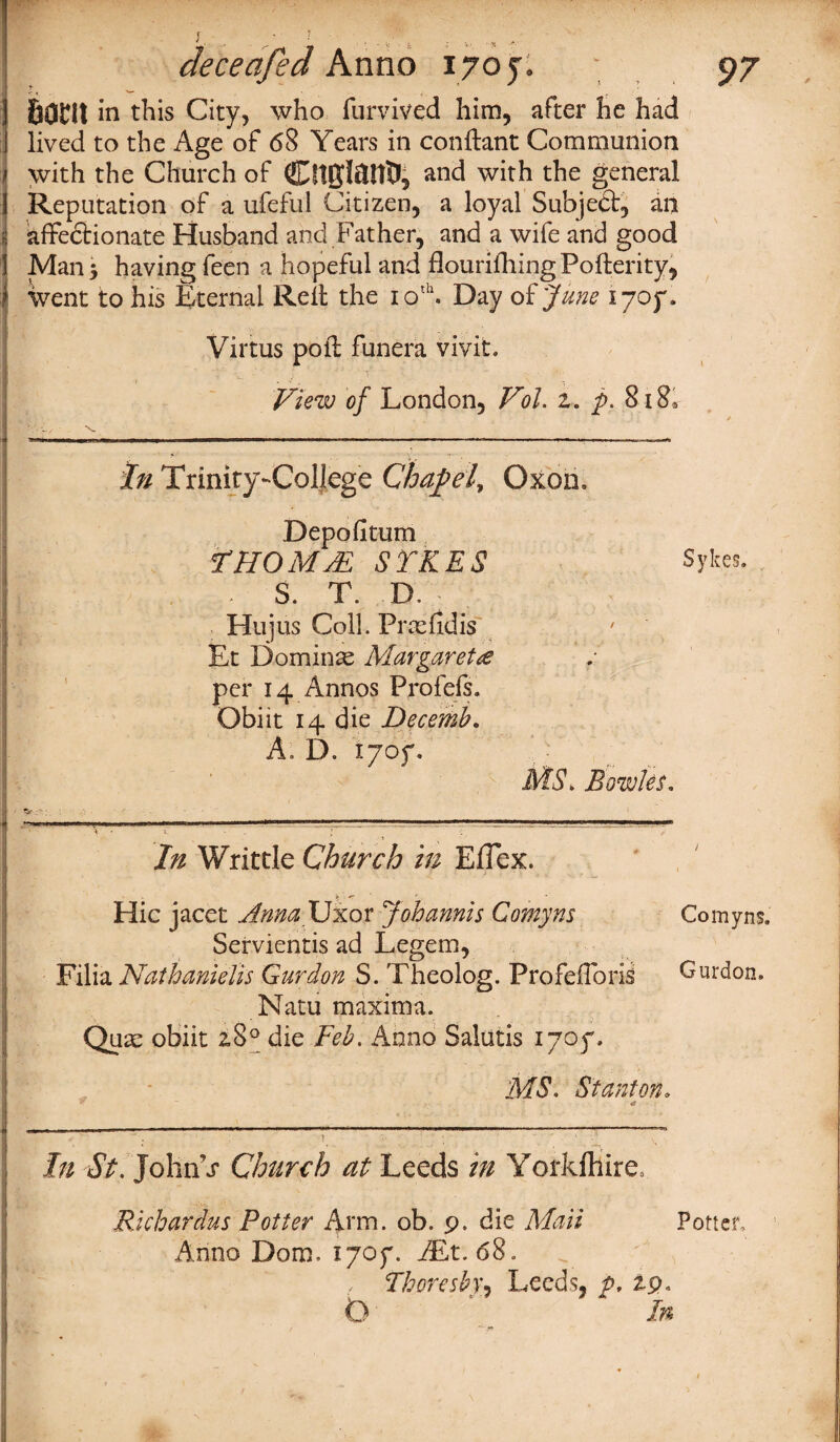^ • > - i: . i ■■■.y, *■ deceafed Anno 1705. \ 97 bom in this City, who furvived him, after he had lived to the Age of 68 Years in conftant Communion with the Church of Cft&lftUtJ, and with the general Reputation of a ufeful Citizen, a loyal Subject, an affectionate Husband and Father, and a wife and good Man* having feen a hopeful and flourifhingPofterity, went to his Eternal Relt the 10th. Day of June ijoy. Virtus poll funera vivit. ,* • J ’ ' ,f X . \  - • • View of London, Vol. z. p. 8i8* In Trinity-College Chapel, Oxon, Depofitum l1 HO MM SYKES Sykes. . S. T. D. Hu jus Coll. Pros fid is Et Dominae Margaret£ per 14 Annos Profefs. Obi it 14 die Decemb. A. D. lyoy. MS. Bowks, In Writtle Church in Effex. Hie jacet HmaJJxov Job amis Comyns Comyns. Servientis ad Legem, Filia Nathanielis Gurdon S. Theolog. Profefforis Gurdon. Natu maxima. Quae obiit 2,8° die Feb, Anno Salutis iyoy. MS. Stanton. a , |||M | mi - . |--- * ■ ■ —■■*  1 ~ ■ ————————— - ■ 1 ■ — ‘ i In St.John\r Church at Leeds in Yorkfhire, Richerdus Potter Arm. ob. 9. die Mali Anno Dorn. lyoy. /Et. 68. Thoreshy, Leeds, p. Z9 Potter