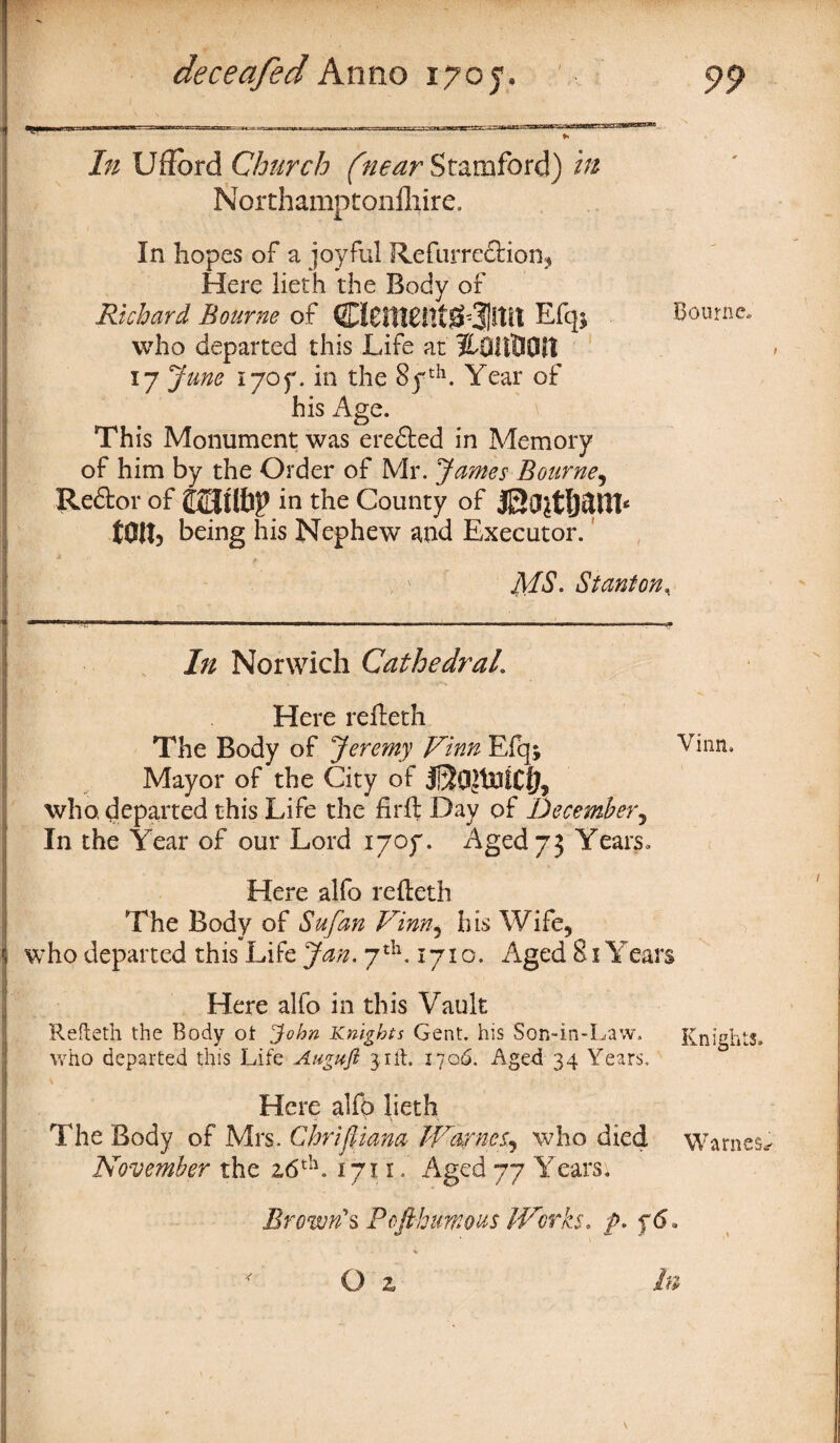 /;/ Ufiord Church (near Stamford) i# Northamptoniliire. In hopes of a joyful Refurre&ion, Here lieth the Body of Richard Bourne of C!£H18nt^3|tttl Efqj who departed this Life at HOllUOIl 17 June 1707. in the 8yth. Year of his Age. This Monument was erefted in Memory of him by the Order of Mr. James Bourne, Redtor of £23 lib? in the County of tOltj being his Nephew and Executor. MS. Stanton, .,.....__. __ —————————i—————»—■————a—————p—■————mmH ■■ i i i m ■ unr In Norwich Cathedral. Here refteth The Body of Jeremy Vinn Efq; Mayor of the City of jQojtnfClj, who. departed this Life the firft Day of December, In the Year of our Lord 1707. Aged 73 Years, Here alfo refteth The Body of Sufan Vinn, his Wife, who departed this Life Jan. 7th. 171 o. Aged 81Years Here alfo in this Vault Refteth the Body ot John Knights Gent, his Son-in-Law. who departed this Life Align ft 3. lit. 1706. Aged 34 Years. Here alfo lieth The Body of Mrs. Chrifliana TVarnes^ who died November the 2,6th. 171:1. Aged 77 Years. Brown's Pofthmous Works, ft. f 6, Bourne, Vinn, Knights. Warnes,