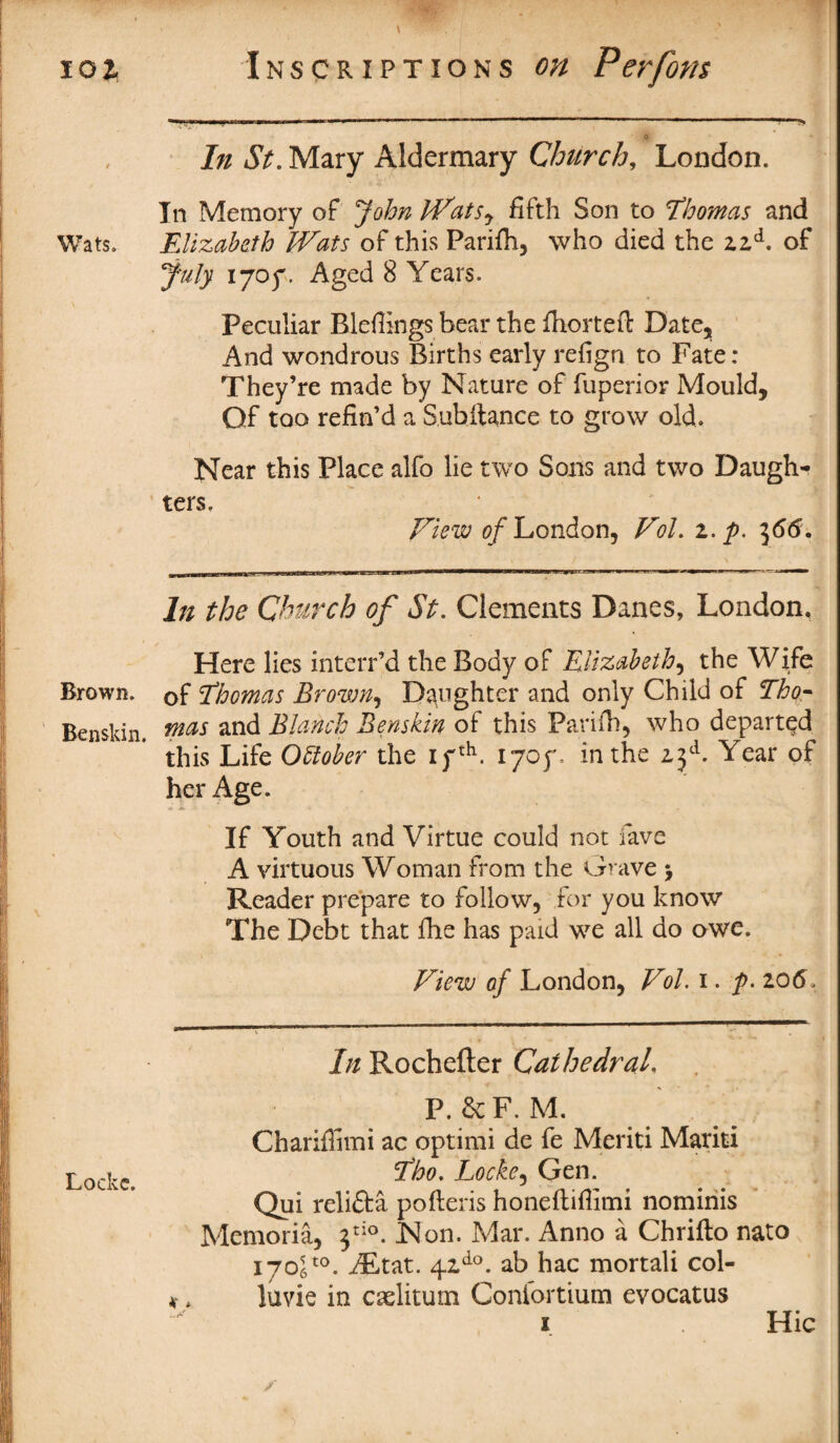 101 Wats. Brown. Benskin. Lockc. Inscriptions on Perfom ... 1! > In St. Mary Alder mar y Church, London. In Memory of John Watsy fifth Son to Thomas and Elizabeth Wats of this Parifh, who died the zzd. of July 1707. Aged 8 Years. Peculiar Blefiings bear the fhorteft Date, And wondrous Births early refign to Fate: They’re made by Nature of fuperior Mould, Qf too refin’d a Sub fiance to grow old. Near this Place alfo lie two Sons and two Daugh¬ ters. View 0/London, Vol. z.p. 366. In the Church of St. Clements Danes, London, Here lies interr’d the Body of Elizabeth, the Wife of Thomas Brown, Daughter and only Child of Tho¬ mas and Blanch Benskin of this Parifh, who departed this Life October the ifth. 1705% in the 2.3d. Year of her Age. If Youth and Virtue could not fave A virtuous Woman from the Grave > Reader prepare to follow, for you know The Debt that fhe has paid we all do owe. View of London, Vol. 1. />. zo6> In Rochefter Cathedral. P. 6c F. M. Chariflimi ac optimi de fe Meriti Mariti Tho. Locke, Gen. Qui reli&a pofteris honeftiflimi nominis Memoria, 3d0. JMon. Mar. Anno a Chrifto nato i706to. f£tat. 41do. ab hac mortali col- luvie in caelitum Confortium evocatus 1 Hie