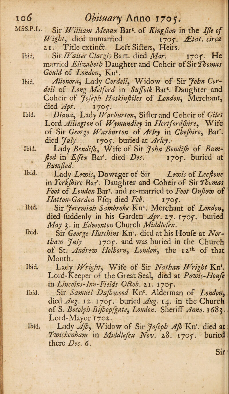MSS.P.L. Ibid. Ibid. Ibid. ibid. * Ibid. Ibid. Ibid. Ibid. Ibid. Ibid. Sir William Meaux Bar*. of Kingfton in the IJle of Wight, died unmarried 1707. ALtat. circa 21. Title extinft. Left Sifters, Heirs. Sir Walter Clargis Bart, died Mar. 1707. He married Elizabeth Daughter and Coheir of Sir Thomas Gould of London, Kn*. Alionora, Lady Cordell, Widow of Sir John Cor¬ dell of Long Melford in Suffolk Bar1. Daughter and Coheir of Jofeph Haskinftiles of London, Merchant, died Apr. 1705*. Diana, Lady Warburton, Sifter and Coheir of Giles Lord Allington of Wymundley in Hertfordjhire, Wife of Sir George Warburton of Arley in Chejhire, Barr. died July 1707. buried at Arley.' Lady Bendifh, Wife of Sir John Bendijh of Bum- fled in Effex Bar', died Dec. 1707. buried at Bum fled. Lady Lewis, Dowager of Sir Lewis of Leeftone in Torkjhire Bar'. Daughter and Coheir of Sir Thomas Foot of London Bar1, and re-married to Foot Onflow of Hatton-Garden Efq* died Feb. 1707. Sir Jeremiah Sambroke Kn*. Merchant of London, died fuddenly in his Garden Apr. 27. 1707. buried May 3. in Edmonton Church Middlefex. Sir George Hutchins Kn'. died at his Houfe at Nor¬ th aw July 1707. an(i was buried in the Church of St. Andrew Holborn, London, the 12th of that Month. Lady Wright, Wife of Sir Nathan Wright Kn1. Lord-Keeper of the Great Seal, died at Powis-Houfe in Lincolns-Inn-Fields Oblob. 21. 1707. Sir Samuel Dafhwood Kn*. Alderman of London, dded Aug. 12. 1707. buried Aug. 14. in the Church of S. Botolph Bifloopfgate, London. Sheriff Anno. 1683. Lord-Mayor 1702. Lady AJh^ Widow of Sir Jofeph Ajh Kn'. died at Twickenham in Middlefex Nov. 28. 1707. buried there Dec. 6.