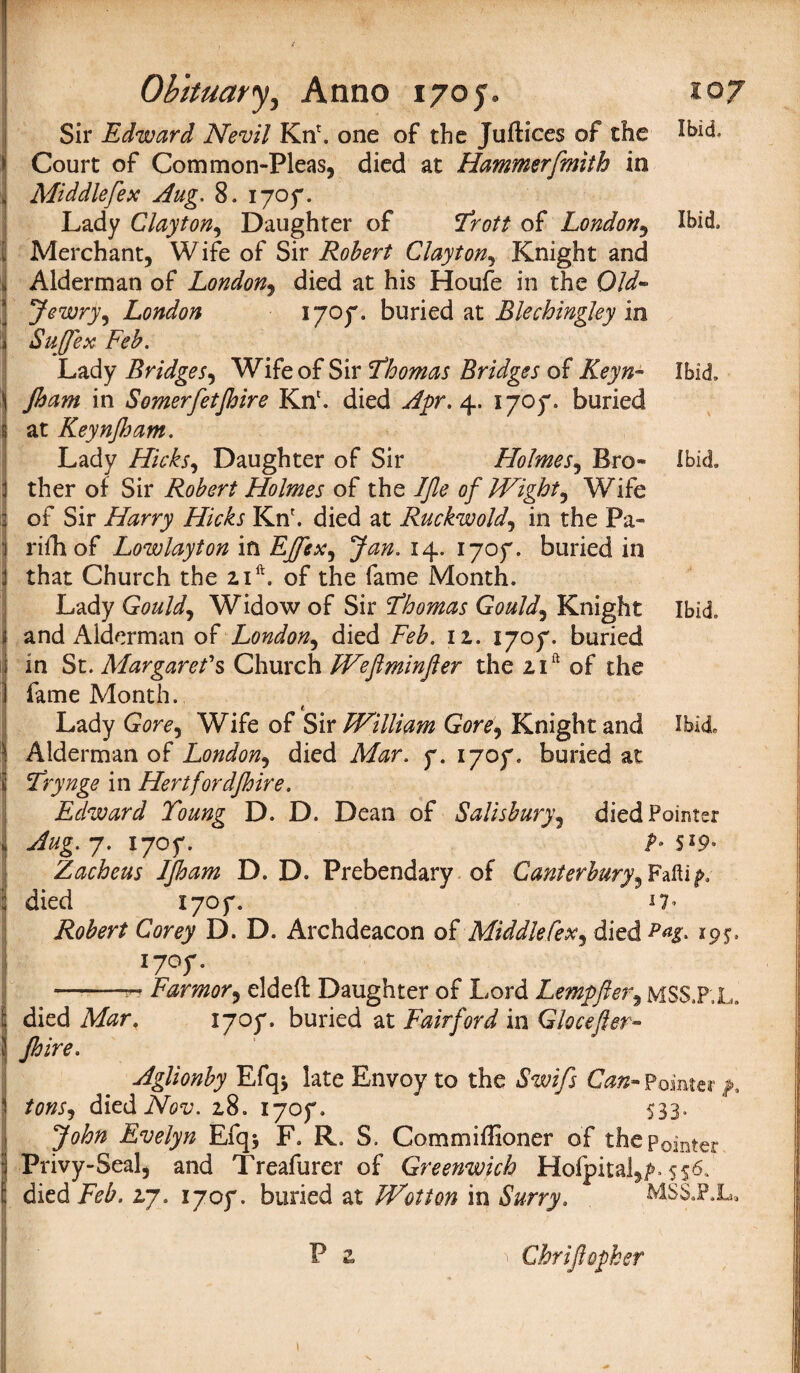 Sir Edward Nevil Kn'. one of the Juftices of the Court of Common-Pleas, died at Hammerfmith in Middle[ex Aug. 8. 1705*. Lady Clayton, Daughter of *Trott of London, Ibid, I Merchant, Wife of Sir Robert Clayton, Knight and ] Alderman of London, died at his Houfe in the Old- Jewry, London 1707. buried at Blechingley in Sujfex Feb. Lady Bridges, Wife of Sir Fhomas Bridges of Ibid, \ Jham in Somerfetjhire Kn1. died Apr. 4. 1707. buried I at Keynjham. Lady Hicks, Daughter of Sir Holmes, Bro- Ibid, ther of Sir Robert Holmes of the IJle of Wight, Wife of Sir Harry Hicks Kn'. died at Ruckwold, in the Pa- rifhof Lowlayton in EJfex, Jan. 14. 1707. buried in that Church the zift. of the fame Month. Lady Gould, Widow of Sir Fhomas Gould, Knight Ibid, i and Alderman of London, died Feb. 11. 1707. buried I in St. Margaret's Church Weftminjler the zift of the fame Month. Lady Gore, Wife of Sir William Gore, Knight and Ibid Alderman of London, died Mar. 7. 1707. buried at j T'rynge in Hertfordshire. Edward Toung D. D. Dean of Salisbury, died Pointer 7. 1707. S Zacheus IJham D. D. Prebendary of Canterbury, Fafti^ died X707. *7* Robert Corey D. D. Archdeacon of Middle fex, died Pas> 19$. !' I7°f • *-— Farmor, eldeft Daughter of Lord Lempfter, MSS.P.L. died Afer. 1707. buried at Fairford in Glocefter- Jhire. Aglionby Efqj late Envoy to the Pointer 1 tons, diediVot;. z8. 1707. 533. 3^0 Evelyn Efq* F. R. S. Commiffioner of the Pointer Privy-Seal, and Treafurer of Greenwich Hofpital,/»> 556. [; died Feb. 2,7. 1707. buried at Wot ton in Surry. MSS.P.L, Chrijlopker