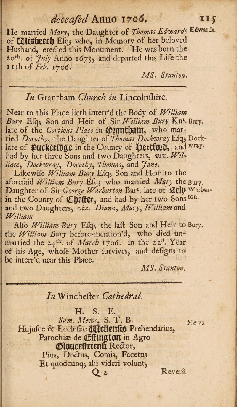 He married Mary, the Daughter of ’Thomas Edwards Edwards, of fljCLltSfiCCCt) Efq> who, in Memory of her beloved • Husband, eredted this Monument. He was born the 20th. of July Anno 1673, and departed this Life the 1 ith of Feb. 1706. MS. Stanton. In Grantham Church in Lincolnfliire. Near to this Place lieth interr’d the Body of William Bury Efq$ Son and Heir of Sir William Bury Km*, Bury, late of the Cortious Place in ©jatttjjftHt* who mar¬ ried Dorothy, the Daughter of Thomas Dochwray Efq* Dock- late of $UCfeCri0jy£ in the County of and wra7* ; had by her three Sons and two Daughters, viz. Wil~ Ham, Dockwray, Dorothy, Thomas, and Jane. Likewife William Bury Efqj Son and Heir to the aforefaid William Bury Efq* who married Mary the Bury. Daughter of Sir George Warburton Bar1, late of Warbwr- ; in the County of Ci)Cft£r, and had by her two Sonston* and two Daughters, viz. Diana, Mary, William and i William. \ Alfo William Bury Efq* the lad Son and Heir to Bury, j the William Bury before-mention’d, who died un- i married the 24th. of March 1706. in the 22d. Year of his Age, whofe Mother furvives, and defigns to be interr’d near this Place. MS. Stanton* In Winchefter Cathedral. H. S. E. Sam. Mevos, S. T. B. Ye vs, Hujufce & Ecclefiae CAJellCttfig Prebendarius, Parochiae de CfflttgtOtt in Agio ©toctcettrtenli Re&or* Pius, Dodtus, Comis, Facetus Et quodcunqj alii videri volunt, 0^2 Revera,