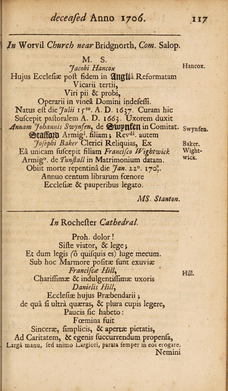 In Worvil Church near Bridgnorth, Com. Salop. M. S. ‘Jacobi Hancox Hujus Ecclefiae poft fidem in SlttQlia Reformatam Vicarii tertii, Viri pii 6c probi, Operarii in vinea Domini ipdefefli. Natus eft dicjulii ifto. A. D. i<5j7. Curam hie Sufcepit paftoralem A. D. 1663, Uxorem duxit jinnam Johannis Swynfen, de SbUlptlftll in Comitat. ©t&ffOltl Armig1. filiam j Revdi. autem Jofephi Baker Clerici Reliquias, Ex Ea unicam fufeepit filiam Francifco Wight wick Armig°. de Funfiallin Matrimonium datam. Obiit morte repentinadie Jan. 2,2°. 170^ Annuo centum librarum foenore Ecclefiae 6c pauperibus legato. MS. Stanton. In Rochefter Cathedral. Proh. dolor! Sifte viator, & lege $ Et dum legis (6 quifquis es) luge mecum. Sub hoc Marmore pofitae funt exuviae Francifae Hill, Chariflimas 6c indulgentiffimas uxoris x Danielis Hill, Ecclefise hujus Praebendarii 5 de qua fi ultra quaeras, 6c plura cupis legere, Paucis fic habeto: Foemina fuit Sincere, fimplicis, 6c apertae pietatis, Ad Caritatem, 6c egenis fuccurrendum propenfa, Larga manu, fed animo Largiori, parata femper in eos erogare. Nemini Hancox. Swynfen* Baker. Wight- wick. Hill.