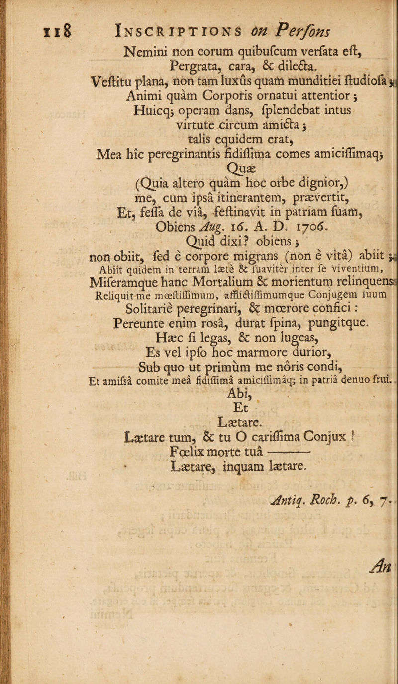 Nemini non eorum quibufcum verfata eft, Pergrata, cara, 6c dile&a. Veftitu plana, non tarn luxus quam munditiei ftudiofa * Animi quam Corporis ornatui attentior $ Huicq* operam dans, fplendebat intus virtute circum amidta talis equidem erat, Mea hie peregrinantis fidifllma comes amiciflimaqj Quae (Quia altero quam hoc orbe dignior,) me, cum ipsa itinerantem, prasvertit, Etj fefla de via, feftinavit in patriam fuam, Obiens^&g. 16. A. D. 1705. Quid dixi ? obiens $ non obiit, fed e corpora migrans (non e vita) abiit ^ Abiit quickm in terram lsete 8t i'uaviter inter fe viventium, Miferamque hanc Mortalium 6c morientum relinquens Reliquitme moeitiffimum, affli&iffimumque Conjugem iuura Solitarie peregrinari, 6c mcerore confici : Pereunte enim rosa, durat fpina, pungitque. Hsec ft legas, 6c non lugeas, Es vel ipfo hoc marmore durior. Sub quo ut primum me noris condi, Et amifsa comite mea fidiffima amiciffimaq; in patria denuo frui. Abi, Et Lsetare. Lsetare turn, 8c tu O cariflima Conjux ! Foelix morte tua —— Lastare, inquam lastare. jfntiq. Roch. p, 6, 7. An