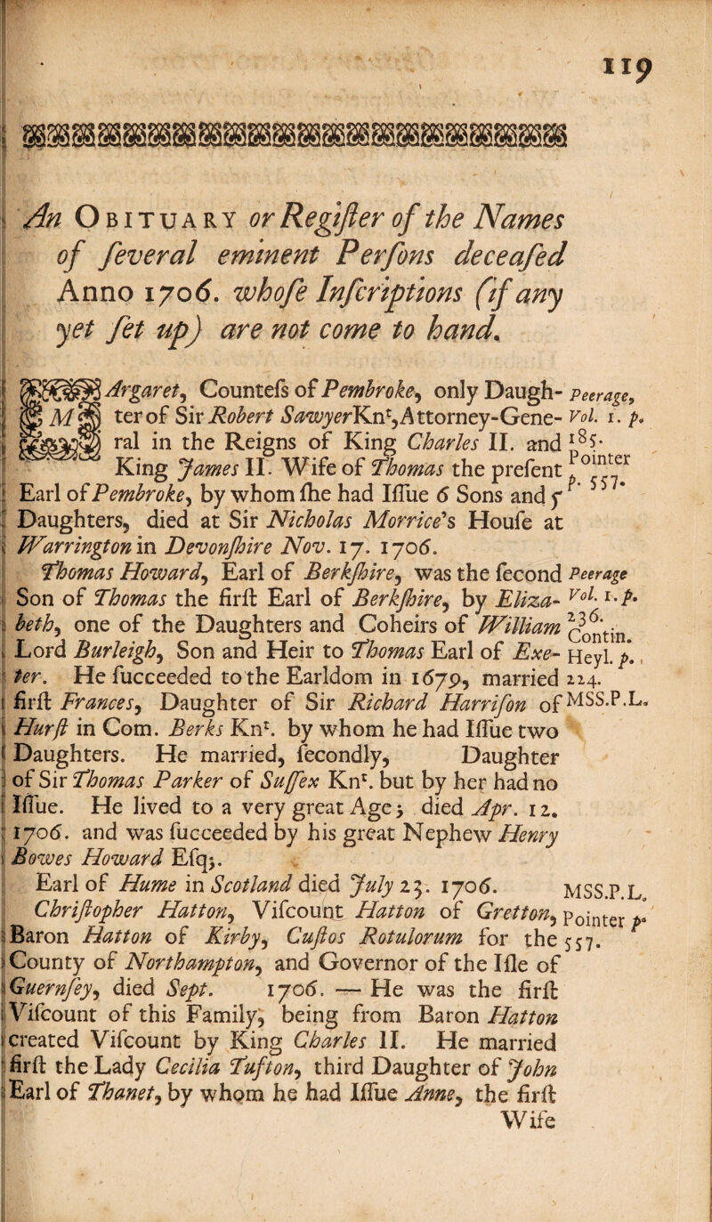 An Obituary or Re gift er of the Names of feveral eminent Perfons deceafed Anno 1706. whofe Infcriptions (if any yet fet up) are not come to hand. _Argaret, Countefs of Pembroke, only Daugh- peerage, M S) ter of Six Robert ^^j^rKn*, Attorney-Gene- Vol. 1. p9 ) ral in the Reigns of King Charles II. and l8$- ' King James II. Wife of Thomas the prefent !^oiter Earl of Pembroke, by whom flie had Iflue 6 Sons and f Daughters5 died at Sir Nicholas Morrice's Houfe at Warrington in Devonjhire Nov. 17. 1705. Thomas Howard\ Earl of Berkfhire, was the fecond Peerage Son of Thomas the firft Earl of Berkjhire5 by Eliza- Voi- beth^ one of the Daughters and Coheirs of William contin Lord Burleigh, Son and Heir to Thomas Earl of Exe- Heyl. /. ter. He fucceeded to the Earldom in 1679, married 224. fir ft Frances, Daughter of Sir Richard Harrifon ofMSS-p,L° Hurft in Com. Berks Knr. by whom he had Ifiiie two Daughters. He married^ fecondly, Daughter of Sir Thomas Parker of Suffex Knr. but by her had no Iflue. He lived to a very great Age > died Apr, 12. 1706. and was fucceeded by his great Nephew Henry Bowes Howard Efq>. Earl of Hume in Scotland died July 23. 1706. MSS.P L Chrifiopher Hatton, Vifcount Hatton of Gretton^ Pointer*- Baron Hatton of Kirby, Cuftos Rotulorum for the 557. County of Northampton, and Governor of the I fie of Guernfey, died Sept. 1706. — He was the firft: Vifcount of this Family 9 being from Baron Hatton created Vifcount by King Charles II. He married firft the Lady Cecilia Tuft on, third Daughter of John Earl of Thanet, by whom he had Iflue Anney the firft Wife