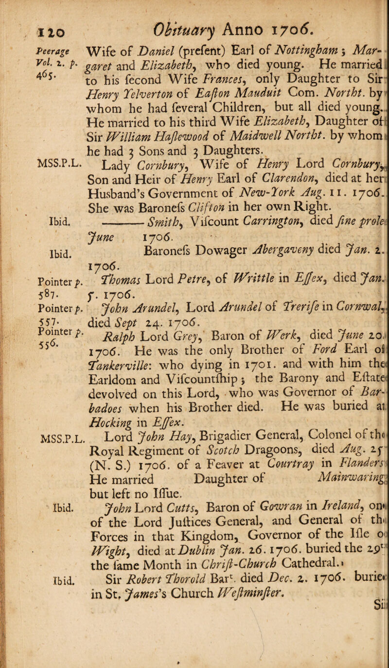 ixo Obituary Anno 1706. Peerage Wife of Daniel (prefent) Earl of Nottingham ; Mar- Vo1- 2- b garet and Elizabeth, who died young. He married 4<5*‘ to his fecond Wife Frances, only Daughter to Sir Henry Telverton of Eajlon Mauduit Com. Northt. by whom he had feveral Children, but all died young. He married to his third Wife Elizabeth, Daughter of Sir William Hajlewood of Maidwell Northt. by whom he had 3 Sons and 3 Daughters. MSS.P.L. Lady Cornbury, Wife of Henry Lord Cornburyr Son and Heir of Henry Earl of Clarendon, died at her Husband’s Government of New-lork Aug. 11. 1706. She was Baronefs Clifton in her own Right. Ibid. -Smithy Vifcount Carrington, died fine prole June 1706. Ibid. Baronefs Dowager Abergaveny died Jan. 2. 1706. Pointer p. Thomas Lord Petre, of Writtle in EJJex, died Jan. 587- f. 1706. Pointer p. John Arundel, Lord Arundel of Trerife in Cornwall 557- died Sept 24. 1706. Pomter p. jfajpfo Lord Grey, Baron of Werk, died June 20, 55 * 1706. He was the only Brother of Ford Earl oil Tankerville: who dying in 1701. and with him the; Earldom and Vifcountlhip j the Barony and Eftate devolved on this Lord, who was Governor of Bar- badoes when his Brother died. He was buried af Hocking in EJfex. MSS.P.L. Lord John Hay, Brigadier General, Colonel ot the Royal Regiment of Scotch Dragoons, died Aug. if (N. S.) 1706. of a Feaver at Courtray in Flanders He married Daughter of Mainwaring but left no Iflue. Ibid. John Lord Cutts, Baron of Goman in Ireland, on* of the Lord Juitices General, and General o! th< Forces in that Kingdom, Governor of the Ifle o> Wight, died at Dublin Jan. 26.1706. buried the 2pr the lame Month in Chrifl-Cburch Cathedral.* Ibid. Sir Robert Thor old Bai^. died Dec. 2. 1706. burie. in StP James's Church IViftminfter. Sit