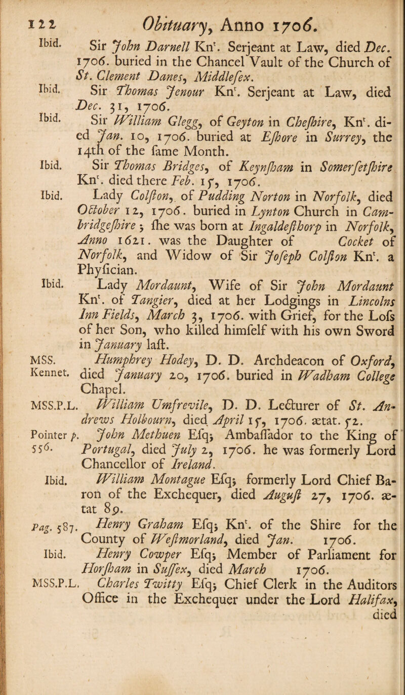 Ibid. Ibid. Ibid. ibid. Ibid. Sir John Darnell KnL Serjeant at Law, died Dec. 1706. buried in the Chancel Vault of the Church of St. Clement Danes, Middle[ex. Sir Thomas Jenour Knc. Serjeant at Law, died Dec. 31, 1706. Sir William Glegg, of Geyton in Chejhire, Kn\ di¬ ed J an. 10, 1706. buried at EJhore in Surrey, the 14th of the fame Month. Sir Thomas Bridges, of Keynjloam in Somerfetjhire Knc. died there Feb. if, 1706. Lady Colflon, of Pudding Norton in Norfolk, died October 12, 1705. buried in Lynton Church in Cam- bridgejhire fhe was born at Ingaldefthorp in Norfolk, Anno 1621. was the Daughter of Cocket of Norfolk, and Widow of Sir Jofeph Colflon Kn*. a Phyfician. Lady Mor daunt, Wife of Sir John Mor daunt Kn\ of Tangier, died at her Lodgings in Lincolns Inn Fields, March 3, 1706. with Grief, for the Lofs of her Son, who killed himfelf with his own Sword in January laft. Humphrey Hodey, D. D. Archdeacon of Oxford, Kennet. died January 20, 1706. buried in Wadham College Chapel. MSS.P.L. William Umfrevile, D. D. Ledhirer of St. An¬ drews Holbourn, died April iy, 1706. setat. fi. Pointer p. John Methuen Efq> Ambaflador to the King of Ibid. MSS. SS^- Ibid. Portugal, died July 2, 1706. he was formerly Lord Chancellor of Ireland. William Montague Efq* formerly Lord Chief Ba¬ ron of the Exchequer, died Augufi 27, 1706. a> tat 8p. 587. Henry Graham Efqj Knr. of the Shire for the County of Wefimorland, died Jan. 170(5. Ibid. Henry Cowper Efqj Member of Parliament for HorJJjam in Sujjex, died March 1706. MSS.P.L. Charles Twitty Efq> Chief Clerk in the Auditors Office in the Exchequer under the Lord Halifax, died