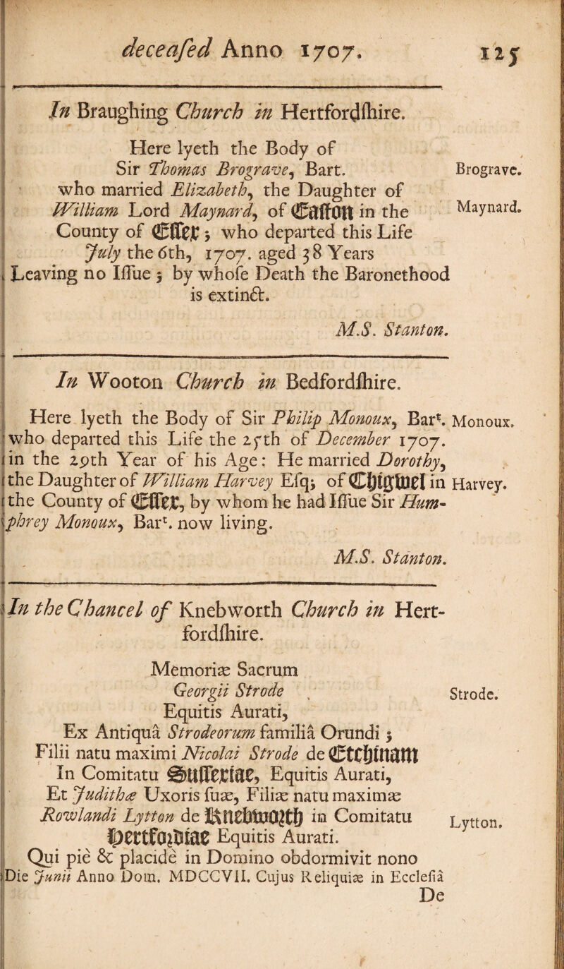 In Braughing Church in Hertfordfhire. Here lyeth the Body of Sir Thomas Brograve, Bart. Brogravc. who married Elizabeth, the Daughter of ; William Lord Maynard, of CftffOlt in the Maynard County of 3 who departed this Life July the 6th, 1707. aged 38 Years < Leaving no Blue 3 by whole Death the Baronethood is extin£L M.S. Stanton. » -- 1 ■ ii rni. 1 him mini 1 1 ■ im ■ ii i i<i i ■iiiiit nn ■ ■■ ■ ... , In Wooton Church in Bedfordlhire. Here lyeth the Body of Sir Philip Monoux, Barh Monoux. who departed this Life the 2yth of December 1707. lin the 29th Year of his Age: He married Dorothy^ ithe Daughter of William Harroey Efq* of CfHgftlCl in Harvey. t the County of (EflfeC, by whom he had Blue Sir Hum- \phrey Monoux, Bar*. now living. MB. Stanton. I In the Chancel of Knebworth Church in Hero fordlhire. Memoriae Sacrum 1 ■ * V - - • • - ' K... f .. Georgii Strode Equitis Aurati, Ex Antiqua Strodeorum familia Orundi 3 Filii natu maximi Nicolai Strode de CtCftlUftHt In Comitatu Equitis Aurati, Et Judith£ Uxoris fuae, Filiae natu maxima | Rowlandi Lytton de iu Comitatu Equitis Aurati. Qui pie 6c placide in Domino obdormivit nono (Die dunri Anno Dom. MDCGVil. Cujus Reliquiae in Ecclefia De Strode. Lytton.