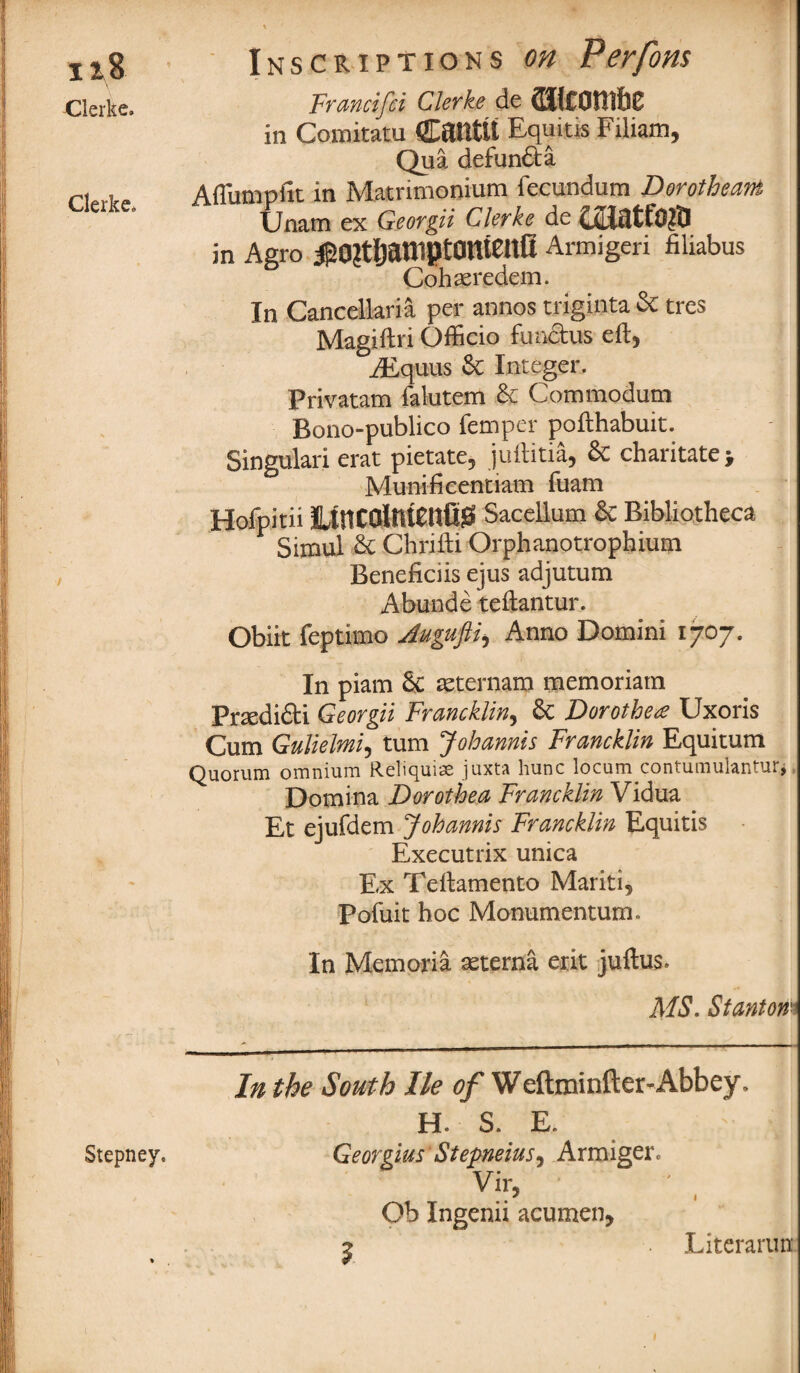 118 Clerke. Clerke* Stepney, Inscriptions on Perfom Francifci Clerke de (IJlCOfilbC in Comitatu Cailtlt Equitis Filiam, Qua dcfuncta Afliimpfic in Matrimonium fecundum Dorotheas Unam ex Georgii Clerke de in Agro ^0?tljaniptOUtenll Armigeri filiabus Cohaeredem. In Cancellaria per annos triginta Sc tres Magifti'i Officio functus eft, TEquus Sc Integer. Privatam falutem Sc Commodum Bono-publico femper pofthabuit. Singulari erat pietate, juftitia, Sc charitate; Munificentiam fuam Hofpitii Htncolnlcnfis! Sacellum Sc Bibliotheca Simul Sc Chrifti Orphanotrophium Beneficiis ejus adjutum Abunde teftantur. Obiit feptimo Jugufii, Anno Domini 1707. In piam Sc asternam memoriatn PrsediSti Georgii Francklin, Sc Dorothea Uxoris Cum Gulielmi, turn Johannis Francklin Equitum Quorum omnium Relicjmas juxta hunc locum contumulan ur^ Dotnina Dorothea Francklin Vidua Et ejufdem Johannis Francklin Equitis Executrix unica Ex Teftamento Mariti, Pofuit hoc Monumentum. In Memoria seterna exit juftus. MS. Stanton' In the South lie of Weftminfter-Abbey. H. S. E. Georgius Stepneius, Armiger. Vir, Ob Ingenii acumen, 2 • Literarun