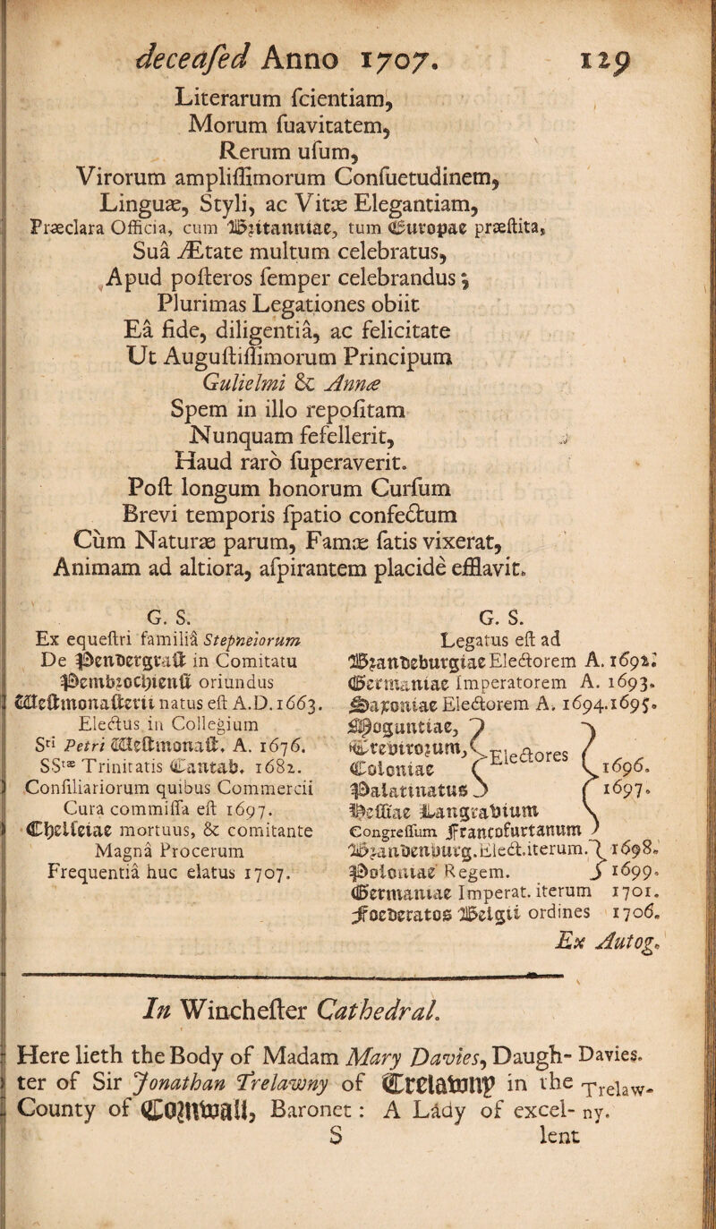 ideceafed Anno 1707. 09 Literarum fcientiam, Mo rum fuavitatem, Rerum ufum, Virorum ampliffimorum Confuetudinem, Linguae, Styli, ac Vitae Elegantiam, Prseclara Officia, cum li3?ttamtiae^ turn Cuvopae prseftita, Sua yEtate multum celebratus, A pud pofteros Temper celebrandus \ Plurimas Legationes obiit Ea fide, diligentia, ac felicitate Ut Auguftiffimorum Principum Gulielmi Anna Spem in illo repofitam Nunquam fefellerit, j- Haud rarb fuperaverit. Poll longum honorum Curfum Brevi temporis fpatio confedtum Cum Naturae parum, Famne Tatis vixerat, Animam ad altiora, afpirantem placide efflavit. G. S. Ex equeftri fa mi lit Stepneiorum De in Comitatu ^embxGCftienft oriundus &Ite£fcmcma$em natus eft A.D. 1663. Elecftus in Collegium Sd Petri fflltftxntmaff* A. 1676. SSts Trinitatis Cantab* 1682. Conftliariorum quibus Commercii Cura commiffa eft 1697. > C^eifetac mortuus, & comitante Magna Procerum Frequentia hue elatus 1707. G. S. Legatus eft ad H^anbebutgiaeElecftorem A. 169*; (0ermaniae imperatorem A. 1693, Ele&orem A. 1694.1695. 1696, 1697. ^oguntiae, J Cret)tro?umXEleaores Coiomae ( 3&al&tiitattt6 3 ^efixae i^angmbiutn eongreflum jftancofurtauutn l^janbentjurg. Ele&iterum.l 1698. ^oioiuae Regem. j 1699, d^ermamae Imperat. iterum 1701. ^ocberatos ll&elgii ordines 1706* Ex Autog• In Winchefter Cathedral. r - , v “ Here lieth the Body of Madam Mary Davies, Daugh- Davies, ter of Sir Jonathan Erelawny of CtCl&tUlTp in the -pre)aw^ County of Baronet: A Lftdy of excel- ny. S lent